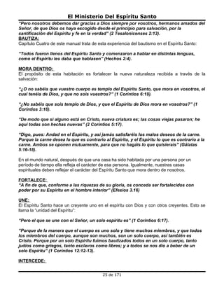 El Ministerio Del Espíritu Santo
“Pero nosotros debemos dar gracias a Dios siempre por vosotros, hermanos amados del
Señor, de que Dios os haya escogido desde el principio para salvación, por la
santificación del Espíritu y fe en la verdad” (2 Tesalonicenses 2:13).
BAUTIZA:
Capítulo Cuatro de este manual trata de esta experiencia del bautismo en el Espíritu Santo:

“Todos fueron llenos del Espíritu Santo y comenzaron a hablar en distintas lenguas,
como el Espíritu les daba que hablasen” (Hechos 2:4).

MORA DENTRO:
El propósito de esta habitación es fortalecer la nueva naturaleza recibida a través de la
salvación:

“¿O no sabéis que vuestro cuerpo es templo del Espíritu Santo, que mora en vosotros, el
cual tenéis de Dios, y que no sois vuestros?” (1 Corintios 6:19).

“¿No sabéis que sois templo de Dios, y que el Espíritu de Dios mora en vosotros?” (1
Corintios 3:16).

“De modo que si alguno está en Cristo, nueva criatura es; las cosas viejas pasaron; he
aquí todas son hechas nuevas” (2 Corintios 5:17).

“Digo, pues: Andad en el Espíritu, y así jamás satisfaréis los malos deseos de la carne.
Porque la carne desea lo que es contrario al Espíritu, y el Espíritu lo que es contrario a la
carne. Ambos se oponen mutuamente, para que no hagáis lo que quisierais” (Gálatas
5:16-18).

En el mundo natural, después de que una casa ha sido habitada por una persona por un
período de tiempo ella refleja el carácter de esa persona. Igualmente, nuestras casas
espirituales deben reflejar el carácter del Espíritu Santo que mora dentro de nosotros.

FORTALECE:
“A fin de que, conforme a las riquezas de su gloria, os conceda ser fortalecidos con
poder por su Espíritu en el hombre interior” (Efesios 3.16)

UNE:
El Espíritu Santo hace un creyente uno en el espíritu con Dios y con otros creyentes. Esto se
llama la “unidad del Espíritu”:

“Pero el que se une con el Señor, un solo espíritu es” (1 Corintios 6:17).

“Porque de la manera que el cuerpo es uno solo y tiene muchos miembros, y que todos
los miembros del cuerpo, aunque son muchos, son un solo cuerpo, así también es
Cristo. Porque por un solo Espíritu fuimos bautizados todos en un solo cuerpo, tanto
judíos como griegos, tanto esclavos como libres; y a todos se nos dio a beber de un
solo Espíritu” (1 Corintios 12:12-13).

INTERCEDE:


                                          25 de 171
 