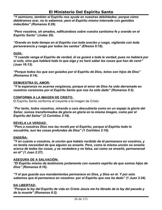 El Ministerio Del Espíritu Santo
“Y asimismo, también el Espíritu nos ayuda en nuestras debilidades; porque cómo
debiéramos orar, no lo sabemos; pero el Espíritu mismo intercede con gemidos
indecibles” (Romanos 8:26).

“Pero vosotros, oh amados, edificándoos sobre vuestra santísima fe y orando en el
Espíritu Santo” (Judas 20).

“Orando en todo tiempo en el Espíritu con toda oración y ruego, vigilando con toda
perseverancia y ruego por todos los santos” (Efesios 6:18).

GUÍA:
“Y cuando venga el Espíritu de verdad, él os guiará a toda la verdad; pues no hablará por
sí solo, sino que hablará todo lo que oiga y os hará saber las cosas que han de venir”
(Juan 16:13).

“Porque todos los que son guiados por el Espíritu de Dios, éstos son hijos de Dios”
(Romanos 8:14).

DEMUESTRA EL AMOR:
“Y la esperanza no acarrea vergüenza, porque el amor de Dios ha sido derramado en
nuestros corazones por el Espíritu Santo que nos ha sido dado” (Romanos 5:5).

CONFORMA A LA IMAGEN DE CRISTO:
El Espíritu Santo conforma el creyente a la imagen de Cristo:

“Por tanto, todos nosotros, mirando a cara descubierta como en un espejo la gloria del
Señor, somos transformados de gloria en gloria en la misma imagen, como por el
Espíritu del Señor” (2 Corintios 3:18).

REVELA LA VERDAD:
“Pero a nosotros Dios nos las reveló por el Espíritu; porque el Espíritu todo lo
escudriña, aun las cosas profundas de Dios” (1 Corintios 2:10).

ENSEÑA:
“Y en cuanto a vosotros, la unción que habéis recibido de él permanece en vosotros, y
no tenéis necesidad de que alguien os enseñe. Pero, como la misma unción os enseña
acerca de todas las cosas, y es verdadera y no falsa, así como os enseñó, permaneced
en él” (1 Juan 2:27).

ASEGURA DE A SALVACIÓN:
“El Espíritu mismo da testimonio juntamente con nuestro espíritu de que somos hijos de
Dios” (Romanos 8:16).

“Y el que guarda sus mandamientos permanece en Dios, y Dios en él. Y por esto
sabemos que él permanece en nosotros: por el Espíritu que nos ha dado” (1 Juan 3:24).

DA LIBERTAD:
“Porque la ley del Espíritu de vida en Cristo Jesús me ha librado de la ley del pecado y
de la muerte” (Romanos 8:2).
                                           26 de 171
 
