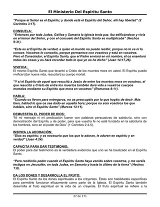 El Ministerio Del Espíritu Santo

“Porque el Señor es el Espíritu; y donde está el Espíritu del Señor, allí hay libertad” (2
Corintios 3:17).

CONSUELA:
“Entonces por toda Judea, Galilea y Samaria la iglesia tenía paz. Iba edificándose y vivía
en el temor del Señor, y con el consuelo del Espíritu Santo se multiplicaba” (Hechos
9:31).

“Este es el Espíritu de verdad, a quien el mundo no puede recibir, porque no lo ve ni lo
conoce. Vosotros lo conocéis, porque permanece con vosotros y está en vosotros.
Pero el Consolador, el Espíritu Santo, que el Padre enviará en mi nombre, él os enseñará
todas las cosas y os hará recordar todo lo que yo os he dicho” (Juan 14:17,26).

VIVIFICA:
El mismo Espíritu Santo que levantó a Cristo de los muertos mora en usted. El Espíritu puede
vivificar [dar nueva vida, resucitar] su cuerpo mortal:

“Y si el Espíritu de aquel que resucitó a Jesús de entre los muertos mora en vosotros, el
que resucitó a Cristo de entre los muertos también dará vida a vuestros cuerpos
mortales mediante su Espíritu que mora en vosotros” (Romanos 8:11).

HABLA:
“Cuando os lleven para entregaros, no os preocupéis por lo que hayáis de decir. Más
bien, hablad lo que os sea dado en aquella hora; porque no sois vosotros los que
habláis, sino el Espíritu Santo” (Marcos 13:11).

DEMUESTRA EL PODER DE DIOS:
“Ni mi mensaje ni mi predicación fueron con palabras persuasivas de sabiduría, sino con
demostración del Espíritu y de poder, para que vuestra fe no esté fundada en la sabiduría de
los hombres, sino en el poder de Dios” (1 Corintios 2:4-5).

INSPIRA LA ADORACIÓN:
“Dios es espíritu; y es necesario que los que le adoran, le adoren en espíritu y en
verdad” (Juan 4:24).

CAPACITA PARA DAR TESTIMONIO:
El poder para dar testimonio es la verdadera evidencia que uno se ha bautizado en el Espíritu
Santo.

“Pero recibiréis poder cuando el Espíritu Santo haya venido sobre vosotros, y me seréis
testigos en Jerusalén, en toda Judea, en Samaria y hasta lo último de la tierra” (Hechos
1:8).

DA LOS DONES Y DESARROLLA EL FRUTO:
El Espíritu Santo da los dones espirituales a los creyentes. Éstas son habilidades específicas
para permitirle funcionar eficazmente como parte de la Iglesia. El Espíritu Santo también
desarrolla el fruto espiritual en la vida de un creyente. El fruto espiritual se refiere a la


                                          27 de 171
 