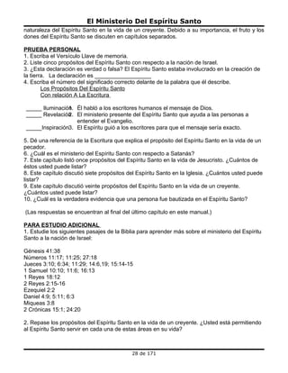 El Ministerio Del Espíritu Santo
naturaleza del Espíritu Santo en la vida de un creyente. Debido a su importancia, el fruto y los
dones del Espíritu Santo se discuten en capítulos separados.

PRUEBA PERSONAL
1. Escriba el Versículo Llave de memoria.
2. Liste cinco propósitos del Espíritu Santo con respecto a la nación de Israel.
3. ¿Esta declaración es verdad o falsa? El Espíritu Santo estaba involucrado en la creación de
la tierra. La declaración es __________________
4. Escriba el número del significado correcto delante de la palabra que él describe.
        Los Propósitos Del Espíritu Santo
        Con relación A La Escritura

_____ Iluminación. Él habló a los escritores humanos el mensaje de Dios.
                1
_____ Revelación . El ministerio presente del Espíritu Santo que ayuda a las personas a
                2
                   entender el Evangelio.
_____Inspiración3. El Espíritu guió a los escritores para que el mensaje sería exacto.

5. Dé una referencia de la Escritura que explica el propósito del Espíritu Santo en la vida de un
pecador.
6. ¿Cuál es el ministerio del Espíritu Santo con respecto a Satanás?
7. Este capítulo listó once propósitos del Espíritu Santo en la vida de Jesucristo. ¿Cuántos de
éstos usted puede listar?
8. Este capítulo discutió siete propósitos del Espíritu Santo en la Iglesia. ¿Cuántos usted puede
listar?
9. Este capítulo discutió veinte propósitos del Espíritu Santo en la vida de un creyente.
¿Cuántos usted puede listar?
10. ¿Cuál es la verdadera evidencia que una persona fue bautizada en el Espíritu Santo?

(Las respuestas se encuentran al final del último capítulo en este manual.)

PARA ESTUDIO ADICIONAL
1. Estudie los siguientes pasajes de la Biblia para aprender más sobre el ministerio del Espíritu
Santo a la nación de Israel:

Génesis 41:38
Números 11:17; 11:25; 27:18
Jueces 3:10; 6:34; 11:29; 14:6,19; 15:14-15
1 Samuel 10:10; 11:6; 16:13
1 Reyes 18:12
2 Reyes 2:15-16
Ezequiel 2:2
Daniel 4:9; 5:11; 6:3
Miqueas 3:8
2 Crónicas 15:1; 24:20

2. Repase los propósitos del Espíritu Santo en la vida de un creyente. ¿Usted está permitiendo
al Espíritu Santo servir en cada una de estas áreas en su vida?



                                            28 de 171
 