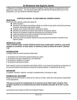 El Ministerio Del Espíritu Santo
3. Repase los ministerios del Espíritu Santo a la Iglesia. Piense sobre el compañerismo de la
iglesia que usted asiste... ¿En qué áreas ellos están permitiendo al Espíritu Santo servir Sus
propósitos? ¿En qué áreas se necesita mejoras?



                CAPÍTULO CUATRO - EL BAUTISMO DEL ESPÍRITU SANTO
OBJETIVOS:
Al concluir este capítulo usted será capaz de:
       Definir bautizar.
       Identificar tres referencias bíblicas dónde se revelan lo que pasó cuando las personas
          recibieron el bautismo del Espíritu Santo.
       Explicar cómo recibir el Bautismo del Espíritu Santo.
       Identificar la señal física exterior del bautismo del Espíritu Santo.
       Explicar la verdadera evidencia del bautismo en el Espíritu Santo.
       Listar las pautas para recibir el bautismo del Espíritu Santo.
       Recibir el bautismo del Espíritu Santo.
       Listar las cuatro principales objeciones que las personas levantan al bautismo del
          Espíritu Santo.

VERSÍCULO LLAVE:
“Pero recibiréis poder cuando el Espíritu Santo haya venido sobre vosotros, y me seréis
testigos en Jerusalén, en toda Judea, en Samaria y hasta lo último de la tierra” (Hechos
1:8).

INTRODUCCIÓN
La Biblia habla de cuatro bautismos diferentes:

1. El bautismo de sufrimiento experimentado por Jesús.
2. El bautismo de agua realizado por Juan Bautista.
3. El bautismo cristiano en el agua.
4. El bautismo del Espíritu Santo.

Este capítulo involucra el bautismo del Espíritu Santo. (Los otros tres bautismos se discuten en
el curso del Instituto Internacional Tiempo de Cosecha titulado “Fundamentos de la Fe”).

DEFINICIÓN
La palabra “bautizar” significa sumergir completamente o sumergir en algo.

PROMESA DEL BAUTISMO
Después de la resurrección y antes de Su retorno al Cielo, Jesús dio instrucciones importantes
a Sus seguidores:

“He aquí yo enviaré el cumplimiento de la promesa de mi Padre sobre vosotros. Pero
quedaos vosotros en la ciudad hasta que seáis investidos del poder de lo alto” (Lucas
24.49).

La promesa a que Jesús se refirió era el Espíritu Santo:


                                           29 de 171
 