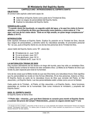El Ministerio Del Espíritu Santo
                      CAPÍTULO UNO - INTRODUCIENDO EL ESPÍRITU SANTO
OBJETIVOS:
Al concluir este capítulo usted será capaz de:

          Identificar el Espíritu Santo como parte de la Trinidad de Dios.
          Listar os rasgos de personalidad del Espíritu Santo.
          Explicar la naturaleza del Espíritu Santo.

VERSÍCULOS LLAVE:
“Y cuando Jesús fue bautizado, en seguida subió del agua, y he aquí los cielos le fueron
abiertos, y vio al Espíritu de Dios que descendía como paloma y venía sobre él. Y he
aquí, una voz de los cielos decía: "Este es mi Hijo amado, en quien tengo complacencia”
(Mateo 3.16-17).

INTRODUCCIÓN
Este capítulo introduce el Espíritu Santo. Explica Su posición en la Trinidad de Dios, discute
Sus rasgos de personalidad, y advierte sobre Su naturaleza sensible. El pronombre personal
“ÉL” se usa, pues el Espíritu Santo es una de las tres personas de la Trinidad de Dios.

Jesús habló del Espíritu Santo como “Él”. Jesús dijo:

           Él hablará de mí. Juan 15:26
           Yo os lo enviaré. Juan 16:7
           Él me glorificará. Juan 16:14
           Él no hablará de Él. Juan 16:13

LA NATURALEZA TRIUNA DE DIOS
Hay muchos adoradores de los dioses a lo largo del mundo, pero hay sólo un verdadero Dios.
La Biblia Santa contiene la historia de este verdadero Dios. La Biblia es la Palabra de Dios que
revela Su plan especial para toda la humanidad.

Una de las cosas que la Biblia revela es que ese Dios tiene una naturaleza triuna. Esto significa
que Su personalidad se revela en tres formas diferentes. Él es tres personas, todavía un Dios.
El Espíritu Santo es parte de la naturaleza triuna de Dios que consiste del Padre, el Hijo
Jesucristo, y el Espíritu Santo. Las tres personalidades están unidas como una en la Deidad.

Cada parte de la Trinidad... el Padre, el Hijo Jesucristo, y el Espíritu Santo... tiene funciones
especiales en nombre de la humanidad. Este curso involucra el ministerio y propósito del
Espíritu Santo1.

DIOS, EL ESPÍRITU SANTO
El Espíritu Santo se llama Dios:

“Y Pedro dijo: --Ananías, ¿por qué llenó Satanás tu corazón para mentir al Espíritu Santo
y sustraer del precio del campo? Reteniéndolo, ¿acaso no seguía siendo tuyo? Y una

1
   El estudio de Dios el Padre y Jesucristo el Hijo se da en un curso separado del Instituto Internacional Tiempo de Cosecha
titulado “Estrategias Espirituales”. Un esbozo para el estudio de Dios y Jesús también se proporciona en la sección “Para
Estudio Adicional” de este capítulo.


                                                        3 de 171
 