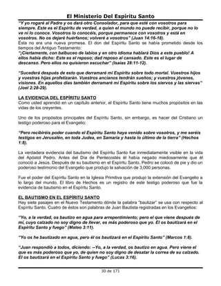 El Ministerio Del Espíritu Santo
“Y yo rogaré al Padre y os dará otro Consolador, para que esté con vosotros para
siempre. Este es el Espíritu de verdad, a quien el mundo no puede recibir, porque no lo
ve ni lo conoce. Vosotros lo conocéis, porque permanece con vosotros y está en
vosotros. No os dejaré huérfanos; volveré a vosotros” (Juan 14:16-18).
Ésta no era una nueva promesa. El don del Espíritu Santo se había prometido desde los
tiempos del Antiguo Testamento:
“¡Ciertamente, con balbuceo de labios y en otro idioma hablará Dios a este pueblo! A
ellos había dicho: Este es el reposo; dad reposo al cansado. Este es el lugar de
descanso. Pero ellos no quisieron escuchar” (Isaías 28:11-12).

“Sucederá después de esto que derramaré mi Espíritu sobre todo mortal. Vuestros hijos
y vuestras hijas profetizarán. Vuestros ancianos tendrán sueños; y vuestros jóvenes,
visiones. En aquellos días también derramaré mi Espíritu sobre los siervos y las siervas”
(Joel 2:28-29).

LA EVIDENCIA DEL ESPÍRITU SANTO
Como usted aprendió en un capítulo anterior, el Espíritu Santo tiene muchos propósitos en las
vidas de los creyentes.

Uno de los propósitos principales del Espíritu Santo, sin embargo, es hacer del Cristiano un
testigo poderoso para el Evangelio:

“Pero recibiréis poder cuando el Espíritu Santo haya venido sobre vosotros, y me seréis
testigos en Jerusalén, en toda Judea, en Samaria y hasta lo último de la tierra” (Hechos
1:8).

La verdadera evidencia del bautismo del Espíritu Santo fue inmediatamente visible en la vida
del Apóstol Pedro. Antes del Día de Pentecostés él había negado miedosamente que él
conoció a Jesús. Después de su bautismo en el Espíritu Santo, Pedro se colocó de pie y dio un
poderoso testimonio del Evangelio que produjo la salvación de 3,000 personas.

Fue el poder del Espíritu Santo en la Iglesia Primitiva que produjo la extensión del Evangelio a
lo largo del mundo. El libro de Hechos es un registro de este testigo poderoso que fue la
evidencia de bautismo en el Espíritu Santo.

EL BAUTISMO EN EL ESPÍRITU SANTO
Hay siete pasajes en el Nuevo Testamento dónde la palabra “bautizar” se usa con respecto al
Espíritu Santo. Cuatro de éstos son palabras de Juan Bautista registradas en los Evangelios:

“Yo, a la verdad, os bautizo en agua para arrepentimiento; pero el que viene después de
mí, cuyo calzado no soy digno de llevar, es más poderoso que yo. El os bautizará en el
Espíritu Santo y fuego” (Mateo 3:11).

“Yo os he bautizado en agua, pero él os bautizará en el Espíritu Santo” (Marcos 1:8).

“Juan respondió a todos, diciendo: --Yo, a la verdad, os bautizo en agua. Pero viene el
que es más poderoso que yo, de quien no soy digno de desatar la correa de su calzado.
El os bautizará en el Espíritu Santo y fuego” (Lucas 3:16).


                                           30 de 171
 