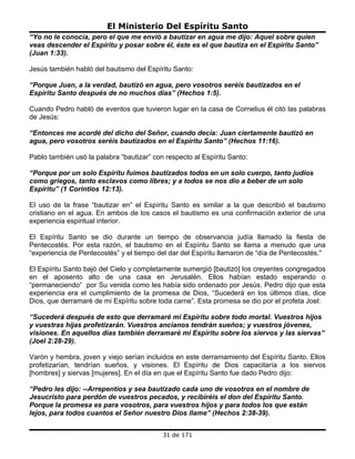 El Ministerio Del Espíritu Santo
“Yo no le conocía, pero el que me envió a bautizar en agua me dijo: Aquel sobre quien
veas descender el Espíritu y posar sobre él, éste es el que bautiza en el Espíritu Santo”
(Juan 1:33).

Jesús también habló del bautismo del Espíritu Santo:

“Porque Juan, a la verdad, bautizó en agua, pero vosotros seréis bautizados en el
Espíritu Santo después de no muchos días” (Hechos 1:5).

Cuando Pedro habló de eventos que tuvieron lugar en la casa de Cornelius él citó las palabras
de Jesús:

“Entonces me acordé del dicho del Señor, cuando decía: Juan ciertamente bautizó en
agua, pero vosotros seréis bautizados en el Espíritu Santo” (Hechos 11:16).

Pablo también usó la palabra “bautizar” con respecto al Espíritu Santo:

“Porque por un solo Espíritu fuimos bautizados todos en un solo cuerpo, tanto judíos
como griegos, tanto esclavos como libres; y a todos se nos dio a beber de un solo
Espíritu” (1 Corintios 12:13).

El uso de la frase “bautizar en” el Espíritu Santo es similar a la que describió el bautismo
cristiano en el agua. En ambos de los casos el bautismo es una confirmación exterior de una
experiencia espiritual interior.

El Espíritu Santo se dio durante un tiempo de observancia judía llamado la fiesta de
Pentecostés. Por esta razón, el bautismo en el Espíritu Santo se llama a menudo que una
“experiencia de Pentecostés” y el tiempo del dar del Espíritu llamaron de “día de Pentecostés."

El Espíritu Santo bajó del Cielo y completamente sumergió [bautizó] los creyentes congregados
en el aposento alto de una casa en Jerusalén. Ellos habían estado esperando o
“permaneciendo” por Su venida como les había sido ordenado por Jesús. Pedro dijo que esta
experiencia era el cumplimiento de la promesa de Dios, “Sucederá en los últimos días, dice
Dios, que derramaré de mi Espíritu sobre toda carne”. Esta promesa se dio por el profeta Joel:

“Sucederá después de esto que derramaré mi Espíritu sobre todo mortal. Vuestros hijos
y vuestras hijas profetizarán. Vuestros ancianos tendrán sueños; y vuestros jóvenes,
visiones. En aquellos días también derramaré mi Espíritu sobre los siervos y las siervas”
(Joel 2:28-29).

Varón y hembra, joven y viejo serían incluidos en este derramamiento del Espíritu Santo. Ellos
profetizarían, tendrían sueños, y visiones. El Espíritu de Dios capacitaría a los siervos
[hombres] y siervas [mujeres]. En el día en que el Espíritu Santo fue dado Pedro dijo:

“Pedro les dijo: --Arrepentíos y sea bautizado cada uno de vosotros en el nombre de
Jesucristo para perdón de vuestros pecados, y recibiréis el don del Espíritu Santo.
Porque la promesa es para vosotros, para vuestros hijos y para todos los que están
lejos, para todos cuantos el Señor nuestro Dios llame” (Hechos 2:38-39).


                                           31 de 171
 