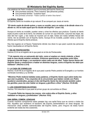 El Ministerio Del Espíritu Santo
Las palabras de Pedro revelaron que la promesa del Espíritu Santo era:
       Una promesa nacional: “Para vosotros” [las personas judías].
       Una promesa familiar: “Vuestros hijos”.
         Una promesa universal: “Todos cuantos el Señor Dios llame”.

LA SEÑAL FÍSICA
El Espíritu Santo es invisible al ojo natural. Él se comparó por Jesús al viento:

“El viento sopla de donde quiere, y oyes su sonido; pero no sabes ni de dónde viene ni a
dónde va. Así es todo aquel que ha nacido del Espíritu” (Juan 3:8).

Aunque el viento es invisible, pueden verse y oírse los efectos que produce. Cuando el viento
sopla el polvo sube de la tierra, los árboles se curvan en una dirección, susurran las hojas, las
olas del mar rugen, y las nubes se mueven por el cielo. Éstas son todas señales físicas del
viento. Así es también con el Espíritu Santo. Aunque Él es invisible, pueden verse y oírse los
efectos que el Espíritu Santo produce.

Hay tres lugares en el Nuevo Testamento dónde nos dicen lo que pasó cuando las personas
fueron bautizadas en el Espíritu Santo:

1. DÍA DE PENTECOSTÉS:
Hechos 2:2-4 es el registro de lo que pasó en el día de Pentecostés:

“Y de repente vino un estruendo del cielo, como si soplara un viento violento, y llenó
toda la casa donde estaban sentados. Entonces aparecieron, repartidas entre ellos,
lenguas como de fuego, y se asentaron sobre cada uno de ellos. Todos fueron llenos del
Espíritu Santo y comenzaron a hablar en distintas lenguas, como el Espíritu les daba que
hablasen” (Hechos 2:2-4).

2. LA CASA DE CORNELIUS:
Hechos 10:44-46 es el registro de lo que pasó cuando Pedro predicó el Evangelio a un hombre
nombrado Cornelius y su familia:

“Mientras Pedro todavía hablaba estas palabras, el Espíritu Santo cayó sobre todos los
que oían la palabra. Y los creyentes de la circuncisión que habían venido con Pedro
quedaron asombrados, porque el don del Espíritu Santo fue derramado también sobre
los gentiles; pues les oían hablar en lenguas y glorificar a Dios” (Hechos 10:44-46).

3. LOS CONVERTIDOS EN EFESO:
Hechos 19:6 describe lo que pasó al primer grupo de convertidos en Efeso:

“Y cuando Pablo les impuso las manos, vino sobre ellos el Espíritu Santo, y ellos
hablaban en lenguas y profetizaban” (Hechos 19:6).

UNA SEÑAL COMÚN: LENGUAS
Cuando nosotros comparamos estos pasajes hay una señal física que es común a todos los
tres: Aquellos que recibieron el bautismo del Espíritu Santohablaron en otras lenguas. Se
mencionan otras señales sobrenaturales del Espíritu Santo, pero ninguno de éstas fueron
evidente sen todas las tres ocasiones.

                                             32 de 171
 