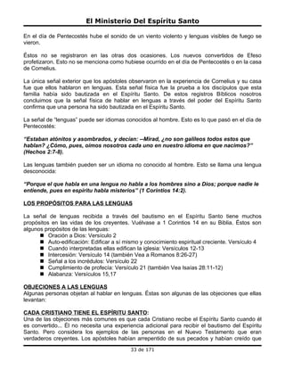 El Ministerio Del Espíritu Santo

En el día de Pentecostés hube el sonido de un viento violento y lenguas visibles de fuego se
vieron.

Éstos no se registraron en las otras dos ocasiones. Los nuevos convertidos de Efeso
profetizaron. Esto no se menciona como hubiese ocurrido en el día de Pentecostés o en la casa
de Cornelius.

La única señal exterior que los apóstoles observaron en la experiencia de Cornelius y su casa
fue que ellos hablaron en lenguas. Esta señal física fue la prueba a los discípulos que esta
familia había sido bautizada en el Espíritu Santo. De estos registros Bíblicos nosotros
concluimos que la señal física de hablar en lenguas a través del poder del Espíritu Santo
confirma que una persona ha sido bautizada en el Espíritu Santo.

La señal de “lenguas” puede ser idiomas conocidos al hombre. Esto es lo que pasó en el día de
Pentecostés:

“Estaban atónitos y asombrados, y decían: --Mirad, ¿no son galileos todos estos que
hablan? ¿Cómo, pues, oímos nosotros cada uno en nuestro idioma en que nacimos?”
(Hechos 2:7-8).

Las lenguas también pueden ser un idioma no conocido al hombre. Esto se llama una lengua
desconocida:

“Porque el que habla en una lengua no habla a los hombres sino a Dios; porque nadie le
entiende, pues en espíritu habla misterios” (1 Corintios 14:2).

LOS PROPÓSITOS PARA LAS LENGUAS

La señal de lenguas recibida a través del bautismo en el Espíritu Santo tiene muchos
propósitos en las vidas de los creyentes. Vuélvase a 1 Corintios 14 en su Biblia. Éstos son
algunos propósitos de las lenguas:
       Oración a Dios: Versículo 2
       Auto-edificación: Edificar a sí mismo y conocimiento espiritual creciente. Versículo 4
       Cuando interpretadas ellas edifican la iglesia: Versículos 12-13
       Intercesión: Versículo 14 (también Vea a Romanos 8:26-27)
       Señal a los incrédulos: Versículo 22
       Cumplimiento de profecía: Versículo 21 (también Vea Isaías 28:11-12)
       Alabanza: Versículos 15,17

OBJECIONES A LAS LENGUAS
Algunas personas objetan al hablar en lenguas. Éstas son algunas de las objeciones que ellas
levantan:

CADA CRISTIANO TIENE EL ESPÍRITU SANTO:
Una de las objeciones más comunes es que cada Cristiano recibe el Espíritu Santo cuando él
es convertido... Él no necesita una experiencia adicional para recibir el bautismo del Espíritu
Santo. Pero considera los ejemplos de las personas en el Nuevo Testamento que eran
verdaderos creyentes. Los apóstoles habían arrepentido de sus pecados y habían creído que
                                          33 de 171
 