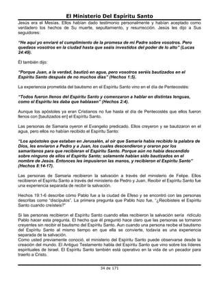 El Ministerio Del Espíritu Santo
Jesús era el Mesías. Ellos habían dado testimonio personalmente y habían aceptado como
verdadero los hechos de Su muerte, sepultamiento, y resurrección. Jesús les dijo a Sus
seguidores:

“He aquí yo enviaré el cumplimiento de la promesa de mi Padre sobre vosotros. Pero
quedaos vosotros en la ciudad hasta que seáis investidos del poder de lo alto” (Lucas
24:49).

Él también dijo:

“Porque Juan, a la verdad, bautizó en agua, pero vosotros seréis bautizados en el
Espíritu Santo después de no muchos días” (Hechos 1:5).

La experiencia prometida del bautismo en el Espíritu Santo vino en el día de Pentecostés:

“Todos fueron llenos del Espíritu Santo y comenzaron a hablar en distintas lenguas,
como el Espíritu les daba que hablasen” (Hechos 2:4).

Aunque los apóstoles ya eran Cristianos no fue hasta el día de Pentecostés que ellos fueron
llenos con [bautizados en] el Espíritu Santo.

Las personas de Samaria oyeron el Evangelio predicado. Ellos creyeron y se bautizaron en el
agua, pero ellos no habían recibido el Espíritu Santo:

“Los apóstoles que estaban en Jerusalén, al oír que Samaria había recibido la palabra de
Dios, les enviaron a Pedro y a Juan, los cuales descendieron y oraron por los
samaritanos para que recibieran el Espíritu Santo. Porque aún no había descendido
sobre ninguno de ellos el Espíritu Santo; solamente habían sido bautizados en el
nombre de Jesús. Entonces les impusieron las manos, y recibieron el Espíritu Santo”
(Hechos 8:14-17).

Las personas de Samaria recibieron la salvación a través del ministerio de Felipe. Ellos
recibieron el Espíritu Santo a través del ministerio de Pedro y Juan. Recibir el Espíritu Santo fue
una experiencia separada de recibir la salvación.

Hechos 19:1-6 describe cómo Pablo fue a la ciudad de Efeso y se encontró con las personas
descritas como “discípulos”. La primera pregunta que Pablo hizo fue, “¿Recibisteis el Espíritu
Santo cuando creísteis?”

Si las personas recibieron el Espíritu Santo cuando ellas recibieron la salvación sería ridículo
Pablo hacer esta pregunta. El hecho que él preguntó hace claro que las personas se tornaron
creyentes sin recibir el bautismo del Espíritu Santo. Aun cuando una persona recibe el bautismo
del Espíritu Santo al mismo tiempo en que ella se convierte, todavía es una experiencia
separada de la salvación.
Como usted previamente conoció, el ministerio del Espíritu Santo puede observarse desde la
creación del mundo. El Antiguo Testamento habla del Espíritu Santo que vino sobre los líderes
espirituales de Israel. El Espíritu Santo también está operativo en la vida de un pecador para
traerlo a Cristo.


                                            34 de 171
 