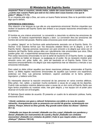 El Ministerio Del Espíritu Santo
serpiente? Pues si vosotros, siendo malos, sabéis dar cosas buenas a vuestros hijos,
¿cuánto más vuestro Padre que está en los cielos dará cosas buenas a los que le
piden?” (Mateo 7:7-11).
Si un creyente pide algo a Dios, así como un bueno Padre terrenal, Dios no le permitirá recibir
algo que lo dañará.

EXPERIENCIA EMOCIONAL:
Otra objeción a las lenguas es que ella es una experiencia emocional. Muchos creyentes que
reciben el bautismo del Espíritu Santo dan énfasis a sus propias reacciones emocionales a la
experiencia.

El hombre es una criatura emocional. La conversión a Jesucristo no elimina las emociones de
un hombre. Él todavía experimentará alegría y dolor. La conversión libra las emociones del
hombre del control del pecado. Redime estas emociones para rendir adoración a Dios.

La palabra “alegría” en la Escritura está estrechamente asociada con el Espíritu Santo. En
Hechos 13:52 nosotros leímos que “los discípulos estaban llenos con la alegría, y con el
Espíritu Santo”. Algunas personas reaccionan con gran emoción a la alegría que viene con el
bautismo del Espíritu Santo porque ellos son naturalmente más emocionales que otros. Ellos
pueden gritar, reír, o experimentar sensaciones físicas en sus cuerpos.
Pero estas reacciones emocionales no son la señal de bautismo en el Espíritu Santo. La señal
que confirma es hablar en lenguas. La evidencia es el poder. No es necesario mostrar gran
emoción como reír, gritar, bailar, etc., para ser bautizado en el Espíritu Santo. Cómo uno
reacciona emocionalmente a la alegría que esta experiencia trae se relaciona a menudo a sus
emociones individuales.

Pero usted no debe criticar aquellos que tienen reacciones jubilosas, emocionales al Espíritu
Santo. La Biblia registra reacciones emocionales de aquellos que tuvieron una experiencia
poderosa con Dios. Las personas temblaron, cayeron postradas en la tierra, gritaron,
regocijaron, y bailaron ante Dios.

Es interesante observar la reacción emocional de las personas en varios eventos atléticos.
Ellos gritan, ríen, saltan, y expresan mucha excitación a causa de un juego de los deportes.
Cuánto más excitados nosotros debemos estar a causa de un don como el Espíritu Santo que
logra tantos propósitos en nuestras vidas, trae gran alegría, y nos equipa con el poder para
alcanzar el mundo con el Evangelio.

El Salmista David estaba de acuerdo. Él presenta un cuadro de la adoración jubilosa, fuerte,
emocional a Dios:

“¡Venid, cantemos con gozo a Jehová! Aclamemos con júbilo a la roca de nuestra
salvación. Acerquémonos ante su presencia con acción de gracias; aclamémosle con
salmos. Porque Jehová es Dios grande, Rey grande sobre todos los dioses” (Salmos
95:1-3).

“¡Alabadle con toque de corneta! ¡Alabadle con lira y arpa! ¡Alabadle con panderos y
danza! ¡Alabadle con instrumentos de cuerda y flauta! ¡Alabadle con címbalos
resonantes! ¡Alabadle con címbalos de júbilo! ¡Todo lo que respira alabe a Jehová!
¡Aleluya!” (Salmos 150:3-6).
                                          36 de 171
 