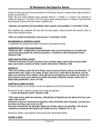 El Ministerio Del Espíritu Santo

Usted no tiene que temer que el bautismo en el Espíritu Santo lo causará hacer algo impropio o
perder el control de sí.
Pablo dijo que había tiempos para “guardar silencio” y “hablar a sí mismo” con respecto a
hablar en lenguas (1 Corintios 14). Él no haría estas declaraciones si el Espíritu Santo llevase
las personas a estar fuera de control. La Biblia dice:

“Además, los espíritus de los profetas están sujetos a los profetas” (1 Corintios 14:32).

Esto significa que cualquier don que Dios da está sujeto o bajo el control del usuario. Dios no
hace nada impropio porque...

“Dios no es Dios de desorden, sino de paz” (1 Corintios 14:33).

RECIBIENDO EL ESPÍRITU SANTO
Lo siguiente son pautas para recibir el bautismo del Espíritu Santo.

ARREPIÉNTASE Y SEA BAUTIZADO:
“Pedro les dijo: --Arrepentíos y sea bautizado cada uno de vosotros en el nombre de
Jesucristo para perdón de vuestros pecados, y recibiréis el don del Espíritu Santo”
(Hechos 2:38).

CREA QUE ES PARA USTED:
“Porque la promesa es para vosotros, para vuestros hijos y para todos los que están
lejos, para todos cuantos el Señor nuestro Dios llame” (Hechos 2:39).

DESÉELO:
“Pero en el último y gran día de la fiesta, Jesús se puso de pie y alzó la voz diciendo: --Si
alguno tiene sed, venga a mí y beba. El que cree en mí, como dice la Escritura, ríos de
agua viva correrán de su interior. Esto dijo acerca del Espíritu que habían de recibir los
que creyeran en él, pues todavía no había sido dado el Espíritu, porque Jesús aún no
había sido glorificado” (Juan 7:37-39).

ACÉPTELO COMO UN DON:
El Espíritu Santo ya se ha dado. Se dio a la Iglesia en el Día de Pentecostés.

Porque es un don, usted no puede hacer nada que ganarlo:
“... el don del Espíritu Santo” (Hechos 2:38).

“Sólo esto quiero saber de vosotros: ¿Recibisteis el Espíritu por las obras de la ley o por
haber oído con fe?
Entonces, el que os suministra el Espíritu y obra maravillas entre vosotros, ¿lo hace por
las obras de la ley o por el oír con fe?
Para que la bendición de Abraham llegara por Cristo Jesús a los gentiles, a fin de que
recibamos la promesa del Espíritu por medio de la fe” (Gálatas 3.2, 5, 14).

Empiece a alabar y dar gracias a Dios para el don del Espíritu Santo.

ADORE A DIOS:
                                           37 de 171
 