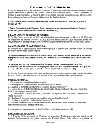 El Ministerio Del Espíritu Santo
Rinda su lengua a Dios en alabanza y adoración. Mientras usted alábalo audiblemente usted
puede experimentar primero los labios balbucientes. Mientras usted continúa rindiendo su
lengua al Espíritu Santo, Él hablará a través de usted palabras extranjeras a su comprensión.
Ésta es la señal física confirmando el bautismo del Espíritu Santo:

¡“Ciertamente, con balbuceo de labios y en otro idioma hablará Dios a este pueblo!”
(Isaías 28.11).

“Todos fueron llenos del Espíritu Santo y comenzaron a hablar en distintas lenguas,
como el Espíritu les daba que hablasen” (Hechos 2:4).

PIDA ORACIONES DE OTROS CREYENTES:
El Espíritu Santo puede ser recibido a través de la imposición de manos (Hechos 8,9,19) o sin
la imposición de manos (Hechos 2,4,10). Estudie estos capítulos que muestran cómo los
creyentes llenos del Espíritu pueden ayudarle a experimentar el bautismo en el Espíritu Santo.

LA IMPORTANCIA DE LA EXPERIENCIA
El bautismo en el Espíritu Santo es importante porque le permite que usted se vuelva un testigo
poderoso del mensaje del Evangelio:

“Pero recibiréis poder cuando el Espíritu Santo haya venido sobre vosotros, y me seréis
testigos en Jerusalén, en toda Judea, en Samaria y hasta lo último de la tierra” (Hechos
1:8).

“Pero más fácil es que pasen el cielo y la tierra, que se caiga una tilde de la ley.
Cualquiera que se divorcia de su mujer y se casa con otra comete adulterio. Y el que se
casa con la divorciada por su marido comete adulterio” (Lucas 16:17-18).

El Espíritu Santo también da los dones espirituales especiales y desarrolla el fruto espiritual en
su vida. Estos dones y el fruto son el asunto de los capítulos restantes de este estudio.

PRUEBA PERSONAL
1. Escriba el Versículo Llave de la memoria.
2. Dé seis pautas para recibir el Bautismo del Espíritu Santo.
3. ¿Cuál es la señal física exterior del bautismo del Espíritu Santo?
4. ¿Lo que es la verdadera evidencia de bautismo en el Espíritu Santo? Dé una referencia
Bíblica para apoyar su respuesta.
5. ¿Cuáles son las cuatro objeciones principales que algunas personas tienen a la señal de
“otras lenguas?”
6. ¿Cualquiera de estas objeciones es válida a la luz de la Escritura? ______________
7. ¿Cuál es el significado de la palabra “bautizar”?
8. Liste tres referencias de la Escritura dónde nos dicen lo que pasó cuando las personas
recibieron el bautismo del Espíritu Santo.

(Las respuestas se encuentran al final del último capítulo en este manual.)

PARA ESTUDIO ADICIONAL
1. El Espíritu Santo se menciona 85 veces en el Antiguo Testamento. Mientras usted lee el
Antiguo Testamento circule cada mención del Espíritu Santo. Este estudio le ayudará a
                                            38 de 171
 