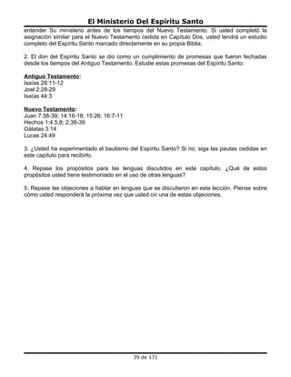 El Ministerio Del Espíritu Santo
entender Su ministerio antes de los tiempos del Nuevo Testamento. Si usted completó la
asignación similar para el Nuevo Testamento cedida en Capítulo Dos, usted tendrá un estudio
completo del Espíritu Santo marcado directamente en su propia Biblia.

2. El don del Espíritu Santo se dio como un cumplimiento de promesas que fueron fechadas
desde los tiempos del Antiguo Testamento. Estudie estas promesas del Espíritu Santo:

Antiguo Testamento:
Isaías 28:11-12
Joel 2:28-29
Isaías 44:3

Nuevo Testamento:
Juan 7:38-39; 14:16-18; 15:26; 16:7-11
Hechos 1:4,5,8; 2:38-39
Gálatas 3:14
Lucas 24:49

3. ¿Usted ha experimentado el bautismo del Espíritu Santo? Si no, siga las pautas cedidas en
este capítulo para recibirlo.

4. Repase los propósitos para las lenguas discutidos en este capítulo. ¿Qué de estos
propósitos usted tiene testimoniado en el uso de otras lenguas?

5. Repase las objeciones a hablar en lenguas que se discutieron en esta lección. Piense sobre
cómo usted responderá la próxima vez que usted oír una de estas objeciones.




                                         39 de 171
 