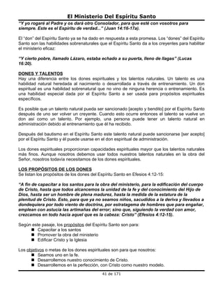 El Ministerio Del Espíritu Santo
“Y yo rogaré al Padre y os dará otro Consolador, para que esté con vosotros para
siempre. Este es el Espíritu de verdad...” (Juan 14:16-17a).

El “don” del Espíritu Santo ya se ha dado en respuesta a esta promesa. Los “dones” del Espíritu
Santo son las habilidades sobrenaturales que el Espíritu Santo da a los creyentes para habilitar
el ministerio eficaz:

“Y cierto pobre, llamado Lázaro, estaba echado a su puerta, lleno de llagas” (Lucas
16:20).

DONES Y TALENTOS
Hay una diferencia entre los dones espirituales y los talentos naturales. Un talento es una
habilidad natural heredada al nacimiento o desarrollada a través de entrenamiento. Un don
espiritual es una habilidad sobrenatural que no vino de ninguna herencia o entrenamiento. Es
una habilidad especial dada por el Espíritu Santo a ser usada para propósitos espirituales
específicos.

Es posible que un talento natural pueda ser sancionado [acepto y bendito] por el Espíritu Santo
después de uno ser volver un creyente. Cuando esto ocurre entonces el talento se vuelve un
don así como un talento. Por ejemplo, una persona puede tener un talento natural en
administración debido al entrenamiento que él ha recibido.

Después del bautismo en el Espíritu Santo este talento natural puede sancionarse [ser acepto]
por el Espíritu Santo y él puede usarse en el don espiritual de administración.

Los dones espirituales proporcionan capacidades espirituales mayor que los talentos naturales
más finos. Aunque nosotros debemos usar todos nuestros talentos naturales en la obra del
Señor, nosotros todavía necesitamos de los dones espirituales.

LOS PROPÓSITOS DE LOS DONES
Se listan los propósitos de los dones del Espíritu Santo en Efesios 4:12-15:

“A fin de capacitar a los santos para la obra del ministerio, para la edificación del cuerpo
de Cristo, hasta que todos alcancemos la unidad de la fe y del conocimiento del Hijo de
Dios, hasta ser un hombre de plena madurez, hasta la medida de la estatura de la
plenitud de Cristo. Esto, para que ya no seamos niños, sacudidos a la deriva y llevados a
dondequiera por todo viento de doctrina, por estratagema de hombres que para engañar,
emplean con astucia las artimañas del error; sino que, siguiendo la verdad con amor,
crezcamos en todo hacia aquel que es la cabeza: Cristo” (Efesios 4:12-15).

Según este pasaje, los propósitos del Espíritu Santo son para:
      Capacitar a los santos
      Promover la obra del ministerio
      Edificar Cristo y la Iglesia

Los objetivos o metas de los dones espirituales son para que nosotros:
       Seamos uno en la fe.
       Desarrollemos nuestro conocimiento de Cristo.
       Desarrollemos en la perfección, con Cristo como nuestro modelo.
                                           41 de 171
 