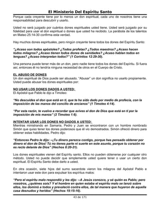 El Ministerio Del Espíritu Santo
Porque cada creyente tiene por lo menos un don espiritual, cada uno de nosotros tiene una
responsabilidad para descubrir y usarlo.

Usted no será juzgado por cuántos dones espirituales usted tiene. Usted será juzgado por su
fidelidad para usar el don espiritual o dones que usted ha recibido. La parábola de los talentos
en Mateo 25:14-30 confirma esta verdad.

Hay muchos dones espirituales, pero ningún creyente tiene todos los dones del Espíritu Santo:

“¿Acaso son todos apóstoles? ¿Todos profetas? ¿Todos maestros? ¿Acaso hacen
todos milagros? ¿Acaso tienen todos dones de sanidades? ¿Acaso hablan todos en
lenguas? ¿Acaso interpretan todos?” (1 Corintios 12:29-30).

Una persona puede tener más de un don, pero nadie tiene todos los dones del Espíritu. Si fuera
así, entonces él no tendría ninguna necesidad de otros en el Cuerpo de Cristo.

EL ABUSO DE DONES
Un don espiritual de Dios puede ser abusado. “Abusar” un don significa no usarlo propiamente.
Usted puede abusar los dones espirituales por:

NO USAR LOS DONES DADOS A USTED:
El Apóstol que Pablo le dijo a Timoteo:

“No descuides el don que está en ti, que te ha sido dado por medio de profecía, con la
imposición de las manos del concilio de ancianos” (1 Timoteo 4:14).

“Por esta razón, te vuelvo a recordar que avives el don de Dios que está en ti por la
imposición de mis manos” (2 Timoteo 1:6).

INTENTAR USAR LOS DONES NO DADOS A USTED:
Mientras ministrando en Samaria, Pedro y Juan se encontraron con un hombre nombrado
Simón que quiso tener los dones poderosos que él vio demostrados. Simón ofreció dinero para
obtener estas habilidades. Pedro dijo:

“Entonces Pedro le dijo: --¡Tu dinero perezca contigo, porque has pensado obtener por
dinero el don de Dios! Tú no tienes parte ni suerte en este asunto, porque tu corazón no
es recto delante de Dios” (Hechos 8:20-21).

Los dones espirituales vienen del Espíritu santo. Ellos no pueden obtenerse por cualquier otro
método. Usted no puede decidir que simplemente usted quiere tener o usar un cierto don
espiritual. El Espíritu Santo debe darlo a usted.

En otra ocasión, siete hijos del sumo sacerdote vieron los milagros del Apóstol Pablo e
intentaron usar este don para expulsar los espíritus malos:

“Pero el espíritu malo respondió y les dijo: --A Jesús conozco, y sé quién es Pablo; pero
vosotros, ¿quiénes sois? Y el hombre en quien estaba el espíritu malo se lanzó sobre
ellos, los dominó a todos y prevaleció contra ellos, de tal manera que huyeron de aquella
casa desnudos y heridos” (Hechos 19:15-16).
                                           43 de 171
 