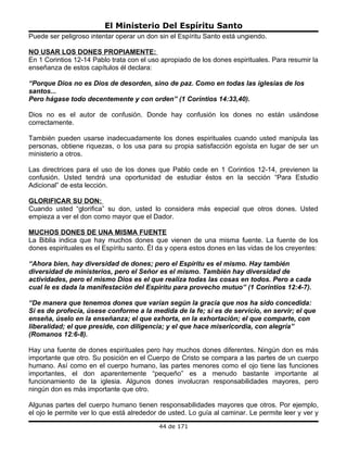 El Ministerio Del Espíritu Santo
Puede ser peligroso intentar operar un don sin el Espíritu Santo está ungiendo.

NO USAR LOS DONES PROPIAMENTE:
En 1 Corintios 12-14 Pablo trata con el uso apropiado de los dones espirituales. Para resumir la
enseñanza de estos capítulos él declara:

“Porque Dios no es Dios de desorden, sino de paz. Como en todas las iglesias de los
santos...
Pero hágase todo decentemente y con orden” (1 Corintios 14:33,40).

Dios no es el autor de confusión. Donde hay confusión los dones no están usándose
correctamente.

También pueden usarse inadecuadamente los dones espirituales cuando usted manipula las
personas, obtiene riquezas, o los usa para su propia satisfacción egoísta en lugar de ser un
ministerio a otros.

Las directrices para el uso de los dones que Pablo cede en 1 Corintios 12-14, previenen la
confusión. Usted tendrá una oportunidad de estudiar éstos en la sección “Para Estudio
Adicional” de esta lección.

GLORIFICAR SU DON:
Cuando usted “glorifica” su don, usted lo considera más especial que otros dones. Usted
empieza a ver el don como mayor que el Dador.

MUCHOS DONES DE UNA MISMA FUENTE
La Biblia indica que hay muchos dones que vienen de una misma fuente. La fuente de los
dones espirituales es el Espíritu santo. Él da y opera estos dones en las vidas de los creyentes:

“Ahora bien, hay diversidad de dones; pero el Espíritu es el mismo. Hay también
diversidad de ministerios, pero el Señor es el mismo. También hay diversidad de
actividades, pero el mismo Dios es el que realiza todas las cosas en todos. Pero a cada
cual le es dada la manifestación del Espíritu para provecho mutuo” (1 Corintios 12:4-7).

“De manera que tenemos dones que varían según la gracia que nos ha sido concedida:
Si es de profecía, úsese conforme a la medida de la fe; si es de servicio, en servir; el que
enseña, úselo en la enseñanza; el que exhorta, en la exhortación; el que comparte, con
liberalidad; el que preside, con diligencia; y el que hace misericordia, con alegría”
(Romanos 12:6-8).

Hay una fuente de dones espirituales pero hay muchos dones diferentes. Ningún don es más
importante que otro. Su posición en el Cuerpo de Cristo se compara a las partes de un cuerpo
humano. Así como en el cuerpo humano, las partes menores como el ojo tiene las funciones
importantes, el don aparentemente “pequeño” es a menudo bastante importante al
funcionamiento de la iglesia. Algunos dones involucran responsabilidades mayores, pero
ningún don es más importante que otro.

Algunas partes del cuerpo humano tienen responsabilidades mayores que otros. Por ejemplo,
el ojo le permite ver lo que está alrededor de usted. Lo guía al caminar. Le permite leer y ver y
                                           44 de 171
 