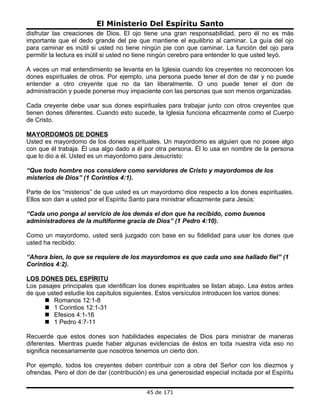 El Ministerio Del Espíritu Santo
disfrutar las creaciones de Dios. El ojo tiene una gran responsabilidad, pero él no es más
importante que el dedo grande del pie que mantiene el equilibrio al caminar. La guía del ojo
para caminar es inútil si usted no tiene ningún pie con que caminar. La función del ojo para
permitir la lectura es inútil si usted no tiene ningún cerebro para entender lo que usted leyó.

A veces un mal entendimiento se levanta en la Iglesia cuando los creyentes no reconocen los
dones espirituales de otros. Por ejemplo, una persona puede tener el don de dar y no puede
entender a otro creyente que no da tan liberalmente. O uno puede tener el don de
administración y puede ponerse muy impaciente con las personas que son menos organizadas.

Cada creyente debe usar sus dones espirituales para trabajar junto con otros creyentes que
tienen dones diferentes. Cuando esto sucede, la Iglesia funciona eficazmente como el Cuerpo
de Cristo.

MAYORDOMOS DE DONES
Usted es mayordomo de los dones espirituales. Un mayordomo es alguien que no posee algo
con que él trabaja. Él usa algo dado a él por otra persona. Él lo usa en nombre de la persona
que lo dio a él. Usted es un mayordomo para Jesucristo:

“Que todo hombre nos considere como servidores de Cristo y mayordomos de los
misterios de Dios” (1 Corintios 4:1).

Parte de los “misterios” de que usted es un mayordomo dice respecto a los dones espirituales.
Ellos son dan a usted por el Espíritu Santo para ministrar eficazmente para Jesús:

“Cada uno ponga al servicio de los demás el don que ha recibido, como buenos
administradores de la multiforme gracia de Dios” (1 Pedro 4:10).

Como un mayordomo, usted será juzgado con base en su fidelidad para usar los dones que
usted ha recibido:

“Ahora bien, lo que se requiere de los mayordomos es que cada uno sea hallado fiel” (1
Corintios 4:2).

LOS DONES DEL ESPÍRITU
Los pasajes principales que identifican los dones espirituales se listan abajo. Lea éstos antes
de que usted estudie los capítulos siguientes. Estos versículos introducen los varios dones:
       Romanos 12:1-8
       1 Corintios 12:1-31
       Efesios 4:1-16
       1 Pedro 4:7-11

Recuerde que estos dones son habilidades especiales de Dios para ministrar de maneras
diferentes. Mientras puede haber algunas evidencias de éstos en toda nuestra vida eso no
significa necesariamente que nosotros tenemos un cierto don.

Por ejemplo, todos los creyentes deben contribuir con a obra del Señor con los diezmos y
ofrendas. Pero el don de dar (contribución) es una generosidad especial incitada por el Espíritu


                                           45 de 171
 