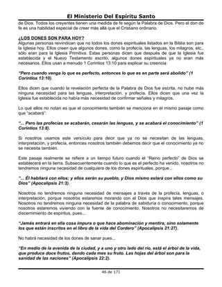 El Ministerio Del Espíritu Santo
de Dios. Todos los creyentes tienen una medida de fe según la Palabra de Dios. Pero el don de
fe es una habilidad especial de creer más allá que el Cristiano ordinario.

¿LOS DONES SON PARA HOY?
Algunas personas reivindican que no todos los dones espirituales listados en la Biblia son para
la Iglesia hoy. Ellos creen que algunos dones, como la profecía, las lenguas, los milagros, etc.,
sólo eran para la Iglesia Primitiva. Estas personas dicen que después de que la Iglesia fue
establecida y el Nuevo Testamento escrito, algunos dones espirituales ya no eran más
necesarios. Ellos usan a menudo 1 Corintios 13:10 para explicar su creencia:

“Pero cuando venga lo que es perfecto, entonces lo que es en parte será abolido” (1
Corintios 13:10).

Ellos dicen que cuando la revelación perfecta de la Palabra de Dios fue escrita, no hube más
ninguna necesidad para las lenguas, interpretación, y profecía. Ellos dicen que una vez la
Iglesia fue establecida no había más necesidad de confirmar señales y milagros.

Lo qué ellos no notan es que el conocimiento también se menciona en el mismo pasaje como
que “acabará”:

“... Pero las profecías se acabarán, cesarán las lenguas, y se acabará el conocimiento” (1
Corintios 13:8).

Si nosotros usamos este versículo para decir que ya no se necesitan de las lenguas,
interpretación, y profecía, entonces nosotros también debemos decir que el conocimiento ya no
se necesita también.

Este pasaje realmente se refiere a un tiempo futuro cuando el “Reino perfecto” de Dios se
establecerá en la tierra. Subsecuentemente cuando lo que es el perfecto ha venido, nosotros no
tendremos ninguna necesidad de cualquiera de los dones espirituales, porque...

“... Él habitará con ellos; y ellos serán su pueblo, y Dios mismo estará con ellos como su
Dios” (Apocalipsis 21:3).

Nosotros no tendremos ninguna necesidad de mensajes a través de la profecía, lenguas, o
interpretación, porque nosotros estaremos morando con el Dios que inspira tales mensajes.
Nosotros no tendremos ninguna necesidad de la palabra de sabiduría o conocimiento, porque
nosotros estaremos viviendo con la fuente de conocimiento. Nosotros no necesitaremos de
discernimiento de espíritus, pues...

“Jamás entrará en ella cosa impura o que hace abominación y mentira, sino solamente
los que están inscritos en el libro de la vida del Cordero” (Apocalipsis 21:27).

No habrá necesidad de los dones de sanar pues...

“En medio de la avenida de la ciudad, y a uno y otro lado del río, está el árbol de la vida,
que produce doce frutos, dando cada mes su fruto. Las hojas del árbol son para la
sanidad de las naciones” (Apocalipsis 22:2).


                                           46 de 171
 