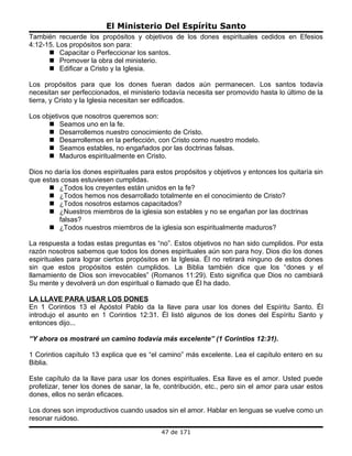El Ministerio Del Espíritu Santo
También recuerde los propósitos y objetivos de los dones espirituales cedidos en Efesios
4:12-15. Los propósitos son para:
       Capacitar o Perfeccionar los santos.
       Promover la obra del ministerio.
       Edificar a Cristo y la Iglesia.

Los propósitos para que los dones fueran dados aún permanecen. Los santos todavía
necesitan ser perfeccionados, el ministerio todavía necesita ser promovido hasta lo último de la
tierra, y Cristo y la Iglesia necesitan ser edificados.

Los objetivos que nosotros queremos son:
       Seamos uno en la fe.
       Desarrollemos nuestro conocimiento de Cristo.
       Desarrollemos en la perfección, con Cristo como nuestro modelo.
       Seamos estables, no engañados por las doctrinas falsas.
       Maduros espiritualmente en Cristo.

Dios no daría los dones espirituales para estos propósitos y objetivos y entonces los quitaría sin
que estas cosas estuviesen cumplidas.
       ¿Todos los creyentes están unidos en la fe?
       ¿Todos hemos nos desarrollado totalmente en el conocimiento de Cristo?
       ¿Todos nosotros estamos capacitados?
       ¿Nuestros miembros de la iglesia son estables y no se engañan por las doctrinas
         falsas?
       ¿Todos nuestros miembros de la iglesia son espiritualmente maduros?

La respuesta a todas estas preguntas es “no”. Estos objetivos no han sido cumplidos. Por esta
razón nosotros sabemos que todos los dones espirituales aún son para hoy. Dios dio los dones
espirituales para lograr ciertos propósitos en la Iglesia. Él no retirará ninguno de estos dones
sin que estos propósitos estén cumplidos. La Biblia también dice que los “dones y el
llamamiento de Dios son irrevocables” (Romanos 11:29). Esto significa que Dios no cambiará
Su mente y devolverá un don espiritual o llamado que Él ha dado.

LA LLAVE PARA USAR LOS DONES
En 1 Corintios 13 el Apóstol Pablo da la llave para usar los dones del Espíritu Santo. Él
introdujo el asunto en 1 Corintios 12:31. Él listó algunos de los dones del Espíritu Santo y
entonces dijo...

“Y ahora os mostraré un camino todavía más excelente” (1 Corintios 12:31).

1 Corintios capítulo 13 explica que es “el camino” más excelente. Lea el capítulo entero en su
Biblia.

Este capítulo da la llave para usar los dones espirituales. Esa llave es el amor. Usted puede
profetizar, tener los dones de sanar, la fe, contribución, etc., pero sin el amor para usar estos
dones, ellos no serán eficaces.

Los dones son improductivos cuando usados sin el amor. Hablar en lenguas se vuelve como un
resonar ruidoso.
                                            47 de 171
 