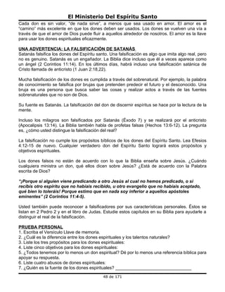 El Ministerio Del Espíritu Santo
Cada don es sin valor, “de nada sirve”, a menos que sea usado en amor. El amor es el
“camino” más excelente en que los dones deben ser usados. Los dones se vuelven una vía a
través de que el amor de Dios puede fluir a aquellos alrededor de nosotros. El amor es la llave
para usar los dones espirituales eficazmente.

UNA ADVERTENCIA: LA FALSIFICACIÓN DE SATANÁS
Satanás falsifica los dones del Espíritu santo. Una falsificación es algo que imita algo real, pero
no es genuino. Satanás es un engañador. La Biblia dice incluso que él a veces aparece como
un ángel (2 Corintios 11:14). En los últimos días, habrá incluso una falsificación satánica de
Cristo llamada de anticristo (1 Juan 2:18,22).

Mucha falsificación de los dones es cumplida a través del sobrenatural. Por ejemplo, la palabra
de conocimiento se falsifica por brujas que pretenden predecir el futuro y el desconocido. Una
bruja es una persona que busca saber las cosas y realizar actos a través de las fuentes
sobrenaturales que no son de Dios.

Su fuente es Satanás. La falsificación del don de discernir espíritus se hace por la lectura de la
mente.

Incluso los milagros son falsificados por Satanás (Éxodo 7) y se realizará por el anticristo
(Apocalipsis 13:14). La Biblia también habla de profetas falsas (Hechos 13:6-12). La pregunta
es, ¿cómo usted distingue la falsificación del real?

La falsificación no cumple los propósitos bíblicos de los dones del Espíritu Santo. Lea Efesios
4:12-15 de nuevo. Cualquier verdadero don del Espíritu Santo logrará estos propósitos y
objetivos espirituales.

Los dones falsos no están de acuerdo con lo que la Biblia enseña sobre Jesús. ¿Cuándo
cualquiera ministra un don, qué ellos dicen sobre Jesús? ¿Está de acuerdo con la Palabra
escrita de Dios?

“¡Porque si alguien viene predicando a otro Jesús al cual no hemos predicado, o si
recibís otro espíritu que no habíais recibido, u otro evangelio que no habíais aceptado,
qué bien lo toleráis! Porque estimo que en nada soy inferior a aquellos apóstoles
eminentes” (2 Corintios 11:4-5).

Usted también puede reconocer a falsificadores por sus características personales. Éstos se
listan en 2 Pedro 2 y en el libro de Judas. Estudie estos capítulos en su Biblia para ayudarle a
distinguir el real de la falsificación.

PRUEBA PERSONAL
1. Escriba el Versículo Llave de memoria.
2. ¿Cuál es la diferencia entre los dones espirituales y los talentos naturales?
3. Liste los tres propósitos para los dones espirituales:
4. Liste cinco objetivos para los dones espirituales:
5. ¿Todos tenemos por lo menos un don espiritual? Dé por lo menos una referencia bíblica para
apoyar su respuesta.
6. Liste cuatro abusos de dones espirituales:
7. ¿Quién es la fuente de los dones espirituales? _______________________________
                                            48 de 171
 
