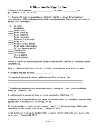 El Ministerio Del Espíritu Santo
b. Nosotros debemos estar ____________________ de ellos y _____________ los.
(1 Timoteo 4:14; 1 Corintios 12:1)

4. 1 Corintios 13 listan muchas calidades del amor. Escriba el número del versículo que
menciona cada calidad en los espacios en blanco proporcionados. El primero se hace como un
ejemplo para usted seguir:

__5__ Paciente
_____ Bondadoso
_____ No es celoso
_____ No es ostentoso
_____ No es arrogante
_____ No es indecoroso
_____ No busca lo suyo propio
_____ No se irrita
_____ No lleva cuentas del mal
_____ No se goza de la injusticia
_____ Se regocija con la verdad.
_____ Todo lo sufre
_____ Todo lo cree
_____ Todo lo espera
_____ Todo lo soporta

Apunte el nombre de alguien que usted tiene dificultad de amar. Examine las calidades listadas
anteriormente.

Liste las calidades específicas del amor que usted necesitará para amar a esta persona.

Yo tengo la dificultad en amar ________________.

Yo necesitaré de estas siguientes calidades específicas para amarlo(a):
_____________________________________________________________________
_____________________________________________________________________
_____________________________________________________________________

5. Use el esbozo siguiente para estudiar el uso apropiado de los dones como discutido por
Pablo en 1 Corintios 12-14.

I. Usted debe tener conocimiento de los dones espirituales: 1 Corintios 12:1

II. Hay muchos dones pero ellos todos vienen del mismo Espíritu: La Trinidad de Dios está en la
operación en todos los dones. 1 Corintios 12:4-11

III. Nosotros debemos funcionar como un cuerpo usando los dones espirituales: Cada parte
debe estar en armonía con otras partes. 1 Corintios 12:12-31.

A. No debe haber ninguna división [cisma] en el cuerpo. Nosotros debemos todos cuidar unos
de los otros: 1 Corintios 12:25-26


                                           50 de 171
 