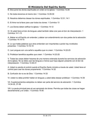 El Ministerio Del Espíritu Santo
B. Dios pone los dones espirituales en orden en la iglesia: 1 Corintios 12:28

C. No todos tenemos el mismo don: 1 Corintios 12:28-30

D. Nosotros debemos desear los dones espirituales. 1 Corintios 12:31; 14:1

E. El Amor es la llave para usar todos los dones: 1 Corintios 13

F. Los Dones deben edificar la iglesia: 1 Corintios 14:12

IV. Si usted tiene el don de lenguas usted también debe orar para el don de interpretación: 1
Corintios 14:1-13

A. Alabar en el Espíritu sin entender y alabar con entendimiento son dos partes de la adoración:
1 Corintios 14:14-15

B. Lo que habla palabras que otros entienden son importantes cuando hay incrédulos
presentes: 1 Corintios 14:16-19

C. Las Lenguas son una señal a aquellos que no creen: 1 Corintios 14:22-25

D. Profetizar beneficia aquellos que creen: 1 Corintios 14:22-25

V. Todas las cosas deben hacerse de una manera ordenada durante los servicios de adoración
de la iglesia. No se debe usar las lenguas a menos que haya alguien presente con el don de
interpretación: 1 Corintios 14:26-31

A. Usted no pierde el control cuando el Espíritu Santo ministra a través de usted. Usted tiene el
control para usar los dones propiamente: 1 Corintios 14:32

B. Confusión de no es de Dios: 1 Corintios 14:33

VI. Usted no debe prohibir hablar en lenguas y usted debe desear profetizar: 1 Corintios 14:39

VII. Cuestionamientos estúpidos no deben ser parte del servicio de adoración: 1 Corintios
14:34-35, 37-38

VIII. La pauta principal para el uso apropiado de dones: Permita que todas las cosas se hagan
decentemente y en orden. 1 Corintios 14:40




                                            51 de 171
 