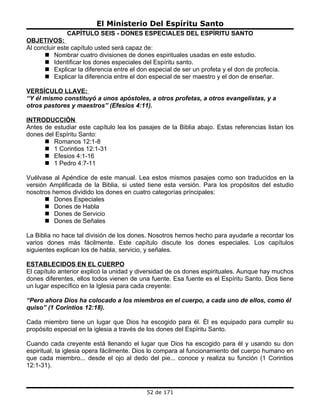 El Ministerio Del Espíritu Santo
              CAPÍTULO SEIS - DONES ESPECIALES DEL ESPÍRITU SANTO
OBJETIVOS:
Al concluir este capítulo usted será capaz de:
       Nombrar cuatro divisiones de dones espirituales usadas en este estudio.
       Identificar los dones especiales del Espíritu santo.
       Explicar la diferencia entre el don especial de ser un profeta y el don de profecía.
       Explicar la diferencia entre el don especial de ser maestro y el don de enseñar.

VERSÍCULO LLAVE:
“Y él mismo constituyó a unos apóstoles, a otros profetas, a otros evangelistas, y a
otros pastores y maestros” (Efesios 4:11).

INTRODUCCIÓN
Antes de estudiar este capítulo lea los pasajes de la Biblia abajo. Estas referencias listan los
dones del Espíritu Santo:
       Romanos 12:1-8
       1 Corintios 12:1-31
       Efesios 4:1-16
       1 Pedro 4:7-11

Vuélvase al Apéndice de este manual. Lea estos mismos pasajes como son traducidos en la
versión Amplificada de la Biblia, si usted tiene esta versión. Para los propósitos del estudio
nosotros hemos dividido los dones en cuatro categorías principales:
       Dones Especiales
       Dones de Habla
       Dones de Servicio
       Dones de Señales

La Biblia no hace tal división de los dones. Nosotros hemos hecho para ayudarle a recordar los
varios dones más fácilmente. Este capítulo discute los dones especiales. Los capítulos
siguientes explican los de habla, servicio, y señales.

ESTABLECIDOS EN EL CUERPO
El capítulo anterior explicó la unidad y diversidad de os dones espirituales. Aunque hay muchos
dones diferentes, ellos todos vienen de una fuente. Esa fuente es el Espíritu Santo. Dios tiene
un lugar específico en la Iglesia para cada creyente:

“Pero ahora Dios ha colocado a los miembros en el cuerpo, a cada uno de ellos, como él
quiso” (1 Corintios 12:18).

Cada miembro tiene un lugar que Dios ha escogido para él. Él es equipado para cumplir su
propósito especial en la iglesia a través de los dones del Espíritu Santo.

Cuando cada creyente está llenando el lugar que Dios ha escogido para él y usando su don
espiritual, la iglesia opera fácilmente. Dios lo compara al funcionamiento del cuerpo humano en
que cada miembro... desde el ojo al dedo del pie... conoce y realiza su función (1 Corintios
12:1-31).



                                           52 de 171
 
