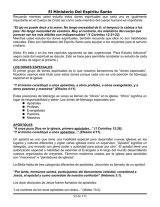 El Ministerio Del Espíritu Santo
Recuerde mientras usted estudia estos dones espirituales que cada uno es igualmente
importante en el Cuerpo de Cristo así como cada miembro del cuerpo humano es importante:

“El ojo no puede decir a la mano: No tengo necesidad de ti; ni tampoco la cabeza a los
pies: No tengo necesidad de vosotros. Muy al contrario, los miembros del cuerpo que
parecen ser los más débiles son indispensables” (1 Corintios 12:21-22).
Mientras usted estudia los dones espirituales, también recuerde que ellos no son habilidades
naturales. Ellos son habilidades del Espíritu Santo para equipar a los creyentes para el servicio
cristiano.

(Nota: En este y en los tres capítulos siguientes se dan sugerencias “Para Estudio Adicional”
según cada don espiritual se discute. Esto se hace para permitirle completar su estudio de cada
don antes de seguir al próximo.)

LOS DONES ESPECIALES
El primer grupo de dones espirituales es lo que nosotros llamaremos de “dones especiales”.
Nosotros usamos este título para estos dones porque cada uno es una posición de liderazgo
especial en la iglesia:

“Y él mismo constituyó a unos apóstoles, a otros profetas, a otros evangelistas, y a
otros pastores y maestros” (Efesios 4:11).

Éstas posiciones de liderazgo as veces se llaman de “oficios” en la iglesia. “Oficio” significa un
lugar de responsabilidad y deber. Los dones de liderazgo especiales son:
        Apóstoles
        Profetas
        Evangelistas
        Pastores
        Maestros

APÓSTOLES
“A unos puso Dios en la iglesia, primero apóstoles...” (1 Corintios 12:28).
“Y él mismo constituyó a unos apóstoles...” (Efesios 4:11).

Un apóstol es uno que tiene una habilidad especial para desarrollar nuevas iglesias en los
lugares y culturas diferentes y vigilar varias iglesias como un supervisor. “Apóstol” significa un
delegado, uno enviado con pleno poder y autoridad para actuar por otro”. El apóstol tiene una
autorización especial o habilidad de extender el Evangelio a lo largo del mundo desarrollando
cuerpos organizados de creyentes. Términos modernos usados por la iglesia para apóstoles
son “misioneros” e “plantadores de iglesias”.

La Biblia habla de tres categorías diferentes de apóstoles. Jesucristo es llamado de un apóstol:

“Por tanto, hermanos santos, participantes del llamamiento celestial, considerad a
Jesús, el apóstol y sumo sacerdote de nuestra confesión” (Hebreos 3:1).

Los doce discípulos de Jesús fueron llamados de apóstoles:

“Los nombres de los doce apóstoles son éstos...” (Mateo 10:2).
                                            53 de 171
 