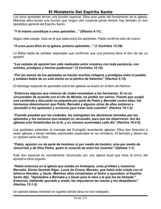 El Ministerio Del Espíritu Santo
Los doce apóstoles tenían una función especial. Ellos eran parte del fundamento de la Iglesia.
Mientras ellos tenían una función que ningún otro creyente jamás tendrá, hay también un don
apostólico general del Espíritu Santo:

“Y él mismo constituyó a unos apóstoles...” (Efesios 4:11).

Según este pasaje, Dios es el que selecciona los apóstoles. Pablo confirma esto de nuevo:

“A unos puso Dios en la iglesia, primero apóstoles...” (1 Corintios 12:28).

La Biblia habla de señales especiales que confirman que una persona tiene el don de ser un
apóstol:

“Las señales de apóstol han sido realizadas entre vosotros con toda paciencia, con
señales, prodigios y hechos poderosos” (2 Corintios 12:12).

“Por las manos de los apóstoles se hacían muchos milagros y prodigios entre el pueblo,
y estaban todos de un solo ánimo en el pórtico de Salomón” (Hechos 5:12).

El liderazgo especial de apóstoles sobre las iglesias se ilustra en el libro de Hechos:

“Entonces algunos que vinieron de Judea enseñaban a los hermanos: Si no os
circuncidáis de acuerdo con el rito de Moisés, no podéis ser salvos. Puesto que surgió
una contienda y discusión no pequeña por parte de Pablo y Bernabé contra ellos, los
hermanos determinaron que Pablo, Bernabé y algunos otros de ellos subieran a
Jerusalén a los apóstoles y ancianos para tratar esta cuestión” (Hechos 15:1-2).

“Cuando pasaban por las ciudades, les entregaban las decisiones tomadas por los
apóstoles y los ancianos que estaban en Jerusalén, para que las observaran. Así las
iglesias eran fortalecidas en la fe, y su número aumentaba cada día” (Hechos 16:4-5).

Los apóstoles extienden el mensaje del Evangelio levantando iglesias. Ellos dan dirección a
estas iglesias y tienen señales espirituales especiales en su ministerio. El llamado y deseo ser
un apóstol viene de Dios:

“Pablo, apóstol--no de parte de hombres ni por medio de hombre, sino por medio de
Jesucristo y de Dios Padre, quien lo resucitó de entre los muertos” (Gálatas 1:1).

Este don especial es normalmente reconocido por una iglesia local que hace el envío del
apóstol a otros lugares:

“Había entonces en la iglesia que estaba en Antioquia, unos profetas y maestros:
Bernabé, Simón llamado Níger, Lucio de Cirene, Manaén, que había sido criado con el
tetrarca Herodes, y Saulo. Mientras ellos ministraban al Señor y ayunaban, el Espíritu
Santo dijo: "Apartadme a Bernabé y a Saulo para la obra a la que los he llamado."
Entonces, habiendo ayunado y orado, les impusieron las manos y los despidieron”
(Hechos 13:1-3).

Un apóstol desea ministrar en lugares dónde otros no han trabajado:
                                            54 de 171
 