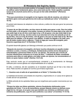 El Ministerio Del Espíritu Santo
“De esta manera he procurado predicar el evangelio donde Cristo no era nombrado, para
no edificar sobre fundamento ajeno, sino como está escrito: Verán aquellos a quienes
nunca se les anunció acerca de él, y los que no han oído entenderán” (Romanos
15:20-21).

“Para que anunciemos el evangelio en los lugares más allá de vosotros, sin entrar en
territorio ajeno como para gloriarnos de la obra ya realizada por otros” (2 Corintios
10:16).

El apóstol está deseoso de adaptarse a otras culturas y estilos de vida para ganar las personas
para Cristo:

“A pesar de ser libre de todos, me hice siervo de todos para ganar a más. Para los judíos
me hice judío, a fin de ganar a los judíos. Aunque yo mismo no estoy bajo la ley, para los
que están bajo la ley me hice como bajo la ley, a fin de ganar a los que están bajo la ley.
A los que están sin la ley, me hice como si yo estuviera sin la ley (no estando yo sin la
ley de Dios, sino en la ley de Cristo), a fin de ganar a los que no están bajo la ley. Me hice
débil para los débiles, a fin de ganar a los débiles. A todos he llegado a ser todo, para
que de todos modos salve a algunos. Y todo lo hago por causa del evangelio, para
hacerme copartícipe de él” (2 Corintios 9:19-23).

El apóstol desarrolla iglesias con liderazgo entrenado que puede continuar sin él:

“Después de anunciar el evangelio y de hacer muchos discípulos en aquella ciudad,
volvieron a Listra, a Iconio y a Antioquia, fortaleciendo el ánimo de los discípulos y
exhortándoles a perseverar fieles en la fe. Les decían: "Es preciso que a través de
muchas tribulaciones entremos en el reino de Dios." Y después de haber constituido
ancianos para ellos en cada iglesia y de haber orado con ayunos, los encomendaron al
Señor en quien habían creído” (Hechos 14:21-23).

Este versículo revela que el acompañamiento ministerial y el levantamiento de liderazgo
calificado para nuevas iglesias son responsabilidades de un apóstol.

El sello, o evidencia, del don apostólico es el resultado espiritual que él trae a las vidas de
otros. Pablo escribió a la Iglesia en Corinto que él había organizado:

“... Vosotros sois el sello de mi apostolado en el Señor” (1 Corintios 9:2b).

La habilidad de levantar comunidades de creyentes y organizarlas en un cuerpo de la iglesia es
el sello del don de apostolado.

La Biblia advierte de los apóstoles falsos que son engañosos pero pueden reconocerse por sus
obras:

“Porque los tales son falsos apóstoles, obreros fraudulentos disfrazados como
apóstoles de Cristo. Y no es de maravillarse, porque Satanás mismo se disfraza como
ángel de luz. Así que, no es gran cosa que también sus ministros se disfracen como
ministros de justificación, cuyo fin será conforme a sus obras” (2 Corintios 11:13-15).


                                           55 de 171
 
