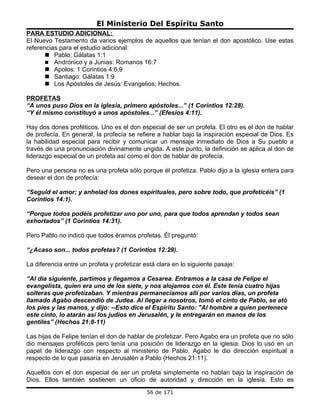 El Ministerio Del Espíritu Santo
PARA ESTUDIO ADICIONAL:
El Nuevo Testamento da varios ejemplos de aquellos que tenían el don apostólico. Use estas
referencias para el estudio adicional:
        Pablo: Gálatas 1:1
        Andrónico y a Junias: Romanos 16:7
        Apolos: 1 Corintios 4:6,9
        Santiago: Gálatas 1:9
        Los Apóstoles de Jesús: Evangelios; Hechos.

PROFETAS
“A unos puso Dios en la iglesia, primero apóstoles...” (1 Corintios 12:28).
“Y él mismo constituyó a unos apóstoles...” (Efesios 4:11).

Hay dos dones proféticos. Uno es el don especial de ser un profeta. El otro es el don de hablar
de profecía. En general, la profecía se refiere a hablar bajo la inspiración especial de Dios. Es
la habilidad especial para recibir y comunicar un mensaje inmediato de Dios a Su pueblo a
través de una pronunciación divinamente ungida. A este punto, la definición se aplica al don de
liderazgo especial de un profeta así como el don de hablar de profecía.

Pero una persona no es una profeta sólo porque él profetiza. Pablo dijo a la iglesia entera para
desear el don de profecía:

“Seguid el amor; y anhelad los dones espirituales, pero sobre todo, que profeticéis” (1
Corintios 14:1).

“Porque todos podéis profetizar uno por uno, para que todos aprendan y todos sean
exhortados” (1 Corintios 14:31).

Pero Pablo no indicó que todos éramos profetas. Él preguntó:

“¿Acaso son... todos profetas? (1 Corintios 12:29).

La diferencia entre un profeta y profetizar está clara en lo siguiente pasaje:

“Al día siguiente, partimos y llegamos a Cesarea. Entramos a la casa de Felipe el
evangelista, quien era uno de los siete, y nos alojamos con él. Este tenía cuatro hijas
solteras que profetizaban. Y mientras permanecíamos allí por varios días, un profeta
llamado Agabo descendió de Judea. Al llegar a nosotros, tomó el cinto de Pablo, se ató
los pies y las manos, y dijo: --Esto dice el Espíritu Santo: "Al hombre a quien pertenece
este cinto, lo atarán así los judíos en Jerusalén, y le entregarán en manos de los
gentiles” (Hechos 21:8-11)

Las hijas de Felipe tenían el don de hablar de profetizar. Pero Agabo era un profeta que no sólo
dio mensajes proféticos pero tenía una posición de liderazgo en la iglesia. Dios lo usó en un
papel de liderazgo con respecto al ministerio de Pablo. Agabo le dio dirección espiritual a
respecto de lo que pasaría en Jerusalén a Pablo (Hechos 21:11).

Aquellos con el don especial de ser un profeta simplemente no hablan bajo la inspiración de
Dios. Ellos también sostienen un oficio de autoridad y dirección en la iglesia. Esto es
                                             56 de 171
 