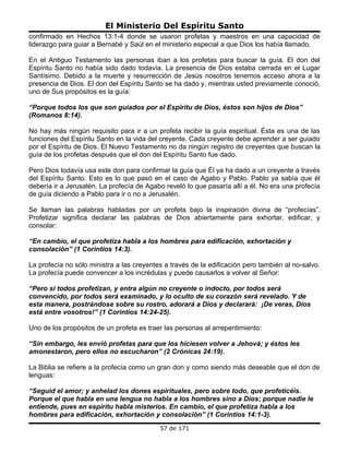 El Ministerio Del Espíritu Santo
confirmado en Hechos 13:1-4 donde se usaron profetas y maestros en una capacidad de
liderazgo para guiar a Bernabé y Saúl en el ministerio especial a que Dios los había llamado.

En el Antiguo Testamento las personas iban a los profetas para buscar la guía. El don del
Espíritu Santo no había sido dado todavía. La presencia de Dios estaba cerrada en el Lugar
Santísimo. Debido a la muerte y resurrección de Jesús nosotros tenemos acceso ahora a la
presencia de Dios. El don del Espíritu Santo se ha dado y, mientras usted previamente conoció,
uno de Sus propósitos es la guía:

“Porque todos los que son guiados por el Espíritu de Dios, éstos son hijos de Dios”
(Romanos 8:14).

No hay más ningún requisito para ir a un profeta recibir la guía espiritual. Ésta es una de las
funciones del Espíritu Santo en la vida del creyente. Cada creyente debe aprender a ser guiado
por el Espíritu de Dios. El Nuevo Testamento no da ningún registro de creyentes que buscan la
guía de los profetas después que el don del Espíritu Santo fue dado.

Pero Dios todavía usa este don para confirmar la guía que Él ya ha dado a un creyente a través
del Espíritu Santo. Esto es lo que pasó en el caso de Agabo y Pablo. Pablo ya sabía que él
debería ir a Jerusalén. La profecía de Agabo reveló lo que pasaría allí a él. No era una profecía
de guía diciendo a Pablo para ir o no a Jerusalén.

Se llaman las palabras habladas por un profeta bajo la inspiración divina de “profecías”.
Profetizar significa declarar las palabras de Dios abiertamente para exhortar, edificar, y
consolar:

“En cambio, el que profetiza habla a los hombres para edificación, exhortación y
consolación” (1 Corintios 14:3).

La profecía no sólo ministra a las creyentes a través de la edificación pero también al no-salvo.
La profecía puede convencer a los incrédulas y puede causarlos a volver al Señor:

“Pero si todos profetizan, y entra algún no creyente o indocto, por todos será
convencido, por todos será examinado, y lo oculto de su corazón será revelado. Y de
esta manera, postrándose sobre su rostro, adorará a Dios y declarará: ¡De veras, Dios
está entre vosotros!” (1 Corintios 14:24-25).

Uno de los propósitos de un profeta es traer las personas al arrepentimiento:

“Sin embargo, les envió profetas para que los hiciesen volver a Jehová; y éstos les
amonestaron, pero ellos no escucharon” (2 Crónicas 24:19).

La Biblia se refiere a la profecía como un gran don y como siendo más deseable que el don de
lenguas:

“Seguid el amor; y anhelad los dones espirituales, pero sobre todo, que profeticéis.
Porque el que habla en una lengua no habla a los hombres sino a Dios; porque nadie le
entiende, pues en espíritu habla misterios. En cambio, el que profetiza habla a los
hombres para edificación, exhortación y consolación” (1 Corintios 14:1-3).
                                           57 de 171
 