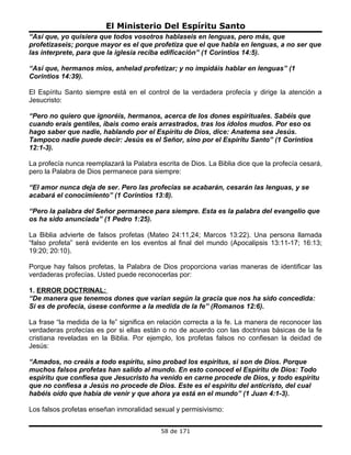 El Ministerio Del Espíritu Santo
“Así que, yo quisiera que todos vosotros hablaseis en lenguas, pero más, que
profetizaseis; porque mayor es el que profetiza que el que habla en lenguas, a no ser que
las interprete, para que la iglesia reciba edificación” (1 Corintios 14:5).

“Así que, hermanos míos, anhelad profetizar; y no impidáis hablar en lenguas” (1
Corintios 14:39).

El Espíritu Santo siempre está en el control de la verdadera profecía y dirige la atención a
Jesucristo:

“Pero no quiero que ignoréis, hermanos, acerca de los dones espirituales. Sabéis que
cuando erais gentiles, ibais como erais arrastrados, tras los ídolos mudos. Por eso os
hago saber que nadie, hablando por el Espíritu de Dios, dice: Anatema sea Jesús.
Tampoco nadie puede decir: Jesús es el Señor, sino por el Espíritu Santo” (1 Corintios
12:1-3).

La profecía nunca reemplazará la Palabra escrita de Dios. La Biblia dice que la profecía cesará,
pero la Palabra de Dios permanece para siempre:

“El amor nunca deja de ser. Pero las profecías se acabarán, cesarán las lenguas, y se
acabará el conocimiento” (1 Corintios 13:8).

“Pero la palabra del Señor permanece para siempre. Esta es la palabra del evangelio que
os ha sido anunciada” (1 Pedro 1:25).

La Biblia advierte de falsos profetas (Mateo 24:11,24; Marcos 13:22). Una persona llamada
“falso profeta” será evidente en los eventos al final del mundo (Apocalipsis 13:11-17; 16:13;
19:20; 20:10).

Porque hay falsos profetas, la Palabra de Dios proporciona varias maneras de identificar las
verdaderas profecías. Usted puede reconocerlas por:

1. ERROR DOCTRINAL:
“De manera que tenemos dones que varían según la gracia que nos ha sido concedida:
Si es de profecía, úsese conforme a la medida de la fe” (Romanos 12:6).

La frase “la medida de la fe” significa en relación correcta a la fe. La manera de reconocer las
verdaderas profecías es por si ellas están o no de acuerdo con las doctrinas básicas de la fe
cristiana reveladas en la Biblia. Por ejemplo, los profetas falsos no confiesan la deidad de
Jesús:

“Amados, no creáis a todo espíritu, sino probad los espíritus, si son de Dios. Porque
muchos falsos profetas han salido al mundo. En esto conoced el Espíritu de Dios: Todo
espíritu que confiesa que Jesucristo ha venido en carne procede de Dios, y todo espíritu
que no confiesa a Jesús no procede de Dios. Este es el espíritu del anticristo, del cual
habéis oído que había de venir y que ahora ya está en el mundo” (1 Juan 4:1-3).

Los falsos profetas enseñan inmoralidad sexual y permisivismo:


                                           58 de 171
 