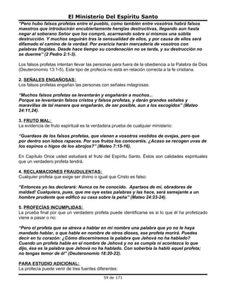 El Ministerio Del Espíritu Santo
“Pero hubo falsos profetas entre el pueblo, como también entre vosotros habrá falsos
maestros que introducirán encubiertamente herejías destructivas, llegando aun hasta
negar al soberano Señor que los compró, acarreando sobre sí mismos una súbita
destrucción. Y muchos seguirán tras la sensualidad de ellos, y por causa de ellos será
difamado el camino de la verdad. Por avaricia harán mercadería de vosotros con
palabras fingidas. Desde hace tiempo su condenación no se tarda, y su destrucción no
se duerme” (2 Pedro 2:1-3).

Los falsos profetas intentan llevar las personas para fuera de la obediencia a la Palabra de Dios
(Deuteronomio 13:1-5). Este tipo de profecía no está en relación correcta a la fe cristiana.

2. SEÑALES ENGAÑOSAS:
Los falsos profetas engañan las personas con señales milagrosas:

“Muchos falsos profetas se levantarán y engañarán a muchos...
Porque se levantarán falsos cristos y falsos profetas, y darán grandes señales y
maravillas de tal manera que engañarán, de ser posible, aun a los escogidos” (Mateo
24:11,24).

3. FRUTO MAL:
La evidencia de fruto espiritual es la verdadera prueba de cualquier ministerio:

“Guardaos de los falsos profetas, que vienen a vosotros vestidos de ovejas, pero que
por dentro son lobos rapaces. Por sus frutos los conoceréis. ¿Acaso se recogen uvas de
los espinos o higos de los abrojos?” (Mateo 7:15-16).

En Capítulo Once usted estudiará el fruto del Espíritu Santo. Éstos son calidades espirituales
que un verdadero profeta tendrá.

4. RECLAMACIONES FRAUDULENTAS:
Cualquier profeta que exige ser divino o igual que Cristo es falso:

“Entonces yo les declararé: Nunca os he conocido. Apartaos de mí, obradores de
maldad! Cualquiera, pues, que me oye estas palabras y las hace, será semejante a un
hombre prudente que edificó su casa sobre la peña” (Mateo 24:23-24).

5. PROFECÍAS INCUMPLIDAS:
La prueba final por que un verdadero profeta puede identificarse es si lo que él ha profetizado
viene a pasar o no:

“Pero el profeta que se atreva a hablar en mi nombre una palabra que yo no le haya
mandado hablar, o que hable en nombre de otros dioses, ese profeta morirá. Puedes
decir en tu corazón: ¿Cómo discerniremos la palabra que Jehová no ha hablado?
Cuando un profeta hable en el nombre de Jehová y no se cumpla ni acontezca lo que
dijo, ésa es la palabra que Jehová no ha hablado. Con soberbia la habló aquel profeta;
no tengas temor de él” (Deuteronomio 18:20-22).

PARA ESTUDIO ADICIONAL:
La profecía puede venir de tres fuentes diferentes:
                                            59 de 171
 
