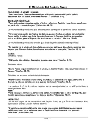El Ministerio Del Espíritu Santo

ESCUDRIÑA LA MENTE HUMANA:
“Pero a nosotros Dios nos las reveló por el Espíritu; porque el Espíritu todo lo
escudriña, aun las cosas profundas de Dios” (1 Corintios 2:10).

TIENE UNA VOLUNTAD:
“Pero todas estas cosas las realiza el único y el mismo Espíritu, repartiendo a cada uno
en particular como él designa” (1 Corintios 12:11).

La voluntad del Espíritu Santo guía a los creyentes por negarle el permiso a ciertas acciones:

“Atravesaron la región de Frigia y de Galacia, porque les fue prohibido por el Espíritu
Santo hablar la palabra en Asia. Cuando llegaron a la frontera de Misia, procuraban
entrar en Bitinia, pero el Espíritu de Jesús no se lo permitió” (Hechos 16:6-7).

La voluntad del Espíritu Santo también guía a los creyentes concediendo el permiso:

“En cuanto vio la visión, de inmediato procuramos salir para Macedonia, teniendo por
seguro que Dios nos había llamado para anunciarles el evangelio” (Hechos 16:10).

HABLA:
Él habló a Felipe:

“El Espíritu dijo a Felipe: Acércate y júntate a ese carro” (Hechos 8:29).

Él habló a Pedro:

“Como Pedro seguía meditando en la visión, el Espíritu le dijo: "He aquí, tres hombres te
buscan” (Hechos 10:19).

Él habló a los ancianos en la ciudad de Antioquia:

“Mientras ellos ministraban al Señor y ayunaban, el Espíritu Santo dijo: Apartadme a
Bernabé y a Saulo para la obra a la que los he llamado” (Hechos 13.2).

Los capítulos 2 y 3 de Apocalipsis registran varios mensajes hablados por el Espíritu Santo a
siete iglesias en Asia.
AMA:
“Pero os ruego, hermanos, por nuestro Señor Jesucristo y por el amor del Espíritu, que
luchéis conmigo en oración por mí delante de Dios” (Romanos 15:30).

INTERCEDE:
Uno de los rasgos de la personalidad del Espíritu Santo es que Él es un intercesor. Esto
significa que Él ora a Dios en nombre de otros:

“Y asimismo, también el Espíritu nos ayuda en nuestras debilidades; porque cómo
debiéramos orar, no lo sabemos; pero el Espíritu mismo intercede con gemidos
indecibles” (Romanos 8:26).


                                            6 de 171
 