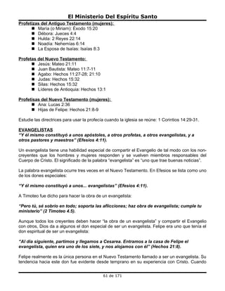 El Ministerio Del Espíritu Santo
Profetizas del Antiguo Testamento (mujeres):
       María (o Miriam): Éxodo 15:20
       Débora: Jueces 4:4
       Hulda: 2 Reyes 22:14
       Noadía: Nehemías 6:14
       La Esposa de Isaías: Isaías 8:3

Profetas del Nuevo Testamento:
       Jesús: Mateo 21:11
       Juan Bautista: Mateo 11:7-11
       Agabo: Hechos 11:27-28; 21:10
       Judas: Hechos 15:32
       Silas: Hechos 15:32
       Líderes de Antioquia: Hechos 13:1

Profetisas del Nuevo Testamento (mujeres):
       Ana: Lucas 2:36
       Hijas de Felipe: Hechos 21:8-9

Estudie las directrices para usar la profecía cuando la iglesia se reúne: 1 Corintios 14:29-31.

EVANGELISTAS
“Y él mismo constituyó a unos apóstoles, a otros profetas, a otros evangelistas, y a
otros pastores y maestros” (Efesios 4:11).

Un evangelista tiene una habilidad especial de compartir el Evangelio de tal modo con los non-
creyentes que los hombres y mujeres responden y se vuelven miembros responsables del
Cuerpo de Cristo. El significado de la palabra “evangelista” es “uno que trae buenas noticias”.

La palabra evangelista ocurre tres veces en el Nuevo Testamento. En Efesios se lista como uno
de los dones especiales:

“Y él mismo constituyó a unos... evangelistas” (Efesios 4:11).

A Timoteo fue dicho para hacer la obra de un evangelista:

“Pero tú, sé sobrio en todo; soporta las aflicciones; haz obra de evangelista; cumple tu
ministerio” (2 Timoteo 4.5).

Aunque todos los creyentes deben hacer “la obra de un evangelista” y compartir el Evangelio
con otros, Dios da a algunos el don especial de ser un evangelista. Felipe era uno que tenía el
don espiritual de ser un evangelista:

“Al día siguiente, partimos y llegamos a Cesarea. Entramos a la casa de Felipe el
evangelista, quien era uno de los siete, y nos alojamos con él” (Hechos 21:8).

Felipe realmente es la única persona en el Nuevo Testamento llamado a ser un evangelista. Su
tendencia hacia este don fue evidente desde temprano en su experiencia con Cristo. Cuando


                                            61 de 171
 