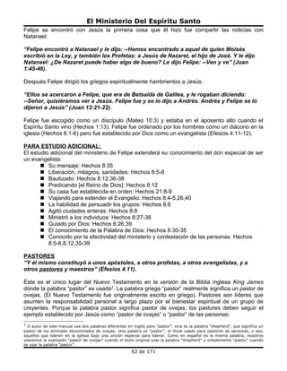 El Ministerio Del Espíritu Santo
Felipe se encontró con Jesús la primera cosa que él hizo fue compartir las noticias con
Natanael:

“Felipe encontró a Natanael y le dijo: --Hemos encontrado a aquel de quien Moisés
escribió en la Ley, y también los Profetas: a Jesús de Nazaret, el hijo de José. Y le dijo
Natanael: ¿De Nazaret puede haber algo de bueno? Le dijo Felipe: --Ven y ve” (Juan
1:45-46).

Después Felipe dirigió los griegos espiritualmente hambrientos a Jesús:

“Ellos se acercaron a Felipe, que era de Betsaida de Galilea, y le rogaban diciendo:
--Señor, quisiéramos ver a Jesús. Felipe fue y se lo dijo a Andrés. Andrés y Felipe se lo
dijeron a Jesús” (Juan 12:21-22).

Felipe fue escogido como un discípulo (Mateo 10:3) y estaba en el aposento alto cuando el
Espíritu Santo vino (Hechos 1:13). Felipe fue ordenado por los hombres como un diácono en la
iglesia (Hechos 6:1-6) pero fue establecido por Dios como un evangelista (Efesios 4:11-12).

PARA ESTUDIO ADICIONAL:
El estudio adicional del ministerio de Felipe extenderá su conocimiento del don especial de ser
un evangelista:
        Su mensaje: Hechos 8:35
        Liberación, milagros, sanidades: Hechos 8:5-8
        Bautizado: Hechos 8:12,36-38
        Predicando [el Reino de Dios]: Hechos 8:12
        Su casa fue establecida en orden: Hechos 21:8-9
        Viajando para extender el Evangelio: Hechos 8:4-5,26,40
        La habilidad de persuadir los grupos: Hechos 8:6
        Agitó ciudades enteras: Hechos 8:8
        Ministró a los individuos: Hechos 8:27-38
        Guiado por Dios: Hechos 8:26,39
        El conocimiento de la Palabra de Dios: Hechos 8:30-35
        Conocido por la efectividad del ministerio y contestación de las personas: Hechos
          8:5-6,8,12,35-39

PASTORES
“Y él mismo constituyó a unos apóstoles, a otros profetas, a otros evangelistas, y a
otros pastores y maestros” (Efesios 4.11).

Éste es el único lugar del Nuevo Testamento en la versión de la Biblia inglesa King James
dónde la palabra “pastor” es usada3. La palabra griega “pastor” realmente significa un pastor de
ovejas. (El Nuevo Testamento fue originalmente escrito en griego). Pastores son líderes que
asumen la responsabilidad personal a largo plazo por el bienestar espiritual de un grupo de
creyentes. Porque la palabra pastor significa pastor de ovejas, los pastores deben seguir el
ejemplo establecido por Jesús como “pastor de ovejas” o “pastor” de las personas:
3
  O autor de este manual usa dos palabras diferentes en inglés para “pastor”. Una es la palabra “shepherd”, que significa un
pastor de los animales denominados de ovejas; otra palabra es “pastor”, el título usado para pastores de personas, o sea,
aquellos que lideran en la iglesia bajo una unción especial para liderar. Como en español es la misma palabra, nosotros
usaremos la expresión “pastor de ovejas” cuando el texto original usar la palabra “shepherd” y simplemente “pastor” cuando
se usar la palabra “pastor”.
                                                       62 de 171
 