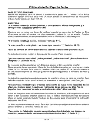 El Ministerio Del Espíritu Santo

PARA ESTUDIO ADICIONAL:
Estudie los requisitos para ser obispo o diácono en la iglesia en 1 Timoteo 3:1-13. Éstos
también se aplican a uno que sirve como un pastor. Estudie las características de Jesús como
el Buen Pastor cedidas en Juan 10:1-18.

MAESTROS
“Y él mismo constituyó a unos apóstoles, a otros profetas, a otros evangelistas, y a
otros pastores y maestros” (Efesios 4:11).

Maestros son creyentes que tienen la habilidad especial de comunicar la Palabra de Dios
eficazmente de una tal manera que otros aprenden y aplican lo que se enseña. Enseñar
involucra entrenamiento, no simplemente comunicar la información. La Biblia registra:

“Y él mismo constituyó a unos... maestros” (Efesios 4:11).

“A unos puso Dios en la iglesia,... en tercer lugar maestros” (1 Corintios 12:28).

“Si es de servicio, en servir; el que enseña, úselo en la enseñanza” (Romanos 12:7).

No todos los creyentes reciben el don especial de enseñar. Pablo preguntó:

“¿Acaso son todos apóstoles? ¿todos profetas? ¿todos maestros? ¿Acaso hacen todos
milagros?” (1 Corintios 12:29).

Su respuesta a esta pregunta fue “no”. Dios da a algunos el don especial de enseñar.
El don especial de ser un maestro difiere del don de habla de enseñar así como ser un profeta
difiere del don de habla de la profecía. Usted recordará que Hechos 13:1-4 mostró a maestros
en una posición especial de liderazgo [junto con los profetas] guiando el ministerio de Pablo y
Bernabé.

No todos los creyentes tienen el don especial de enseñar o el don de habla de enseñar. Pero
todos los creyentes deben estar involucrados en enseñar el mensaje básico del Evangelio:

“Debiendo ser ya maestros por el tiempo transcurrido, de nuevo tenéis necesidad de que
alguien os instruya desde los primeros rudimentos de las palabras de Dios. Habéis
llegado a tener necesidad de leche y no de alimento sólido” (Hebreos 5:12).

Todos los creyentes maduros deben estar involucrados enseñando el Evangelio si o no ellos
tienen el don especial de enseñar. (Debido a esto, el Instituto Internacional tiempo de Cosecha
ofrece un curso separado titulado “Tácticas de Enseñanza” para proporcionar la instrucción
extensa en este área).

La Biblia advierte de maestros falsos. Éstas son personas que exigen tener el don de enseñar
pero no enseñan la verdadera Palabra de Dios:

“Pues mejor les habría sido no haber conocido el camino de justicia, que después de
conocerlo, volver atrás del santo mandamiento que les fue dado” (2 Pedro 2:1).


                                          64 de 171
 