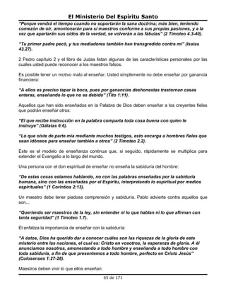 El Ministerio Del Espíritu Santo
“Porque vendrá el tiempo cuando no soportarán la sana doctrina; más bien, teniendo
comezón de oír, amontonarán para sí maestros conforme a sus propias pasiones, y a la
vez que apartarán sus oídos de la verdad, se volverán a las fábulas” (2 Timoteo 4.3-40).

“Tu primer padre pecó, y tus mediadores también han transgredido contra mí” (Isaías
43.27).

2 Pedro capítulo 2 y el libro de Judas listan algunas de las características personales por las
cuales usted puede reconocer a los maestros falsos.

Es posible tener un motivo malo al enseñar. Usted simplemente no debe enseñar por ganancia
financiera:

“A ellos es preciso tapar la boca, pues por ganancias deshonestas trastornan casas
enteras, enseñando lo que no es debido” (Tito 1:11).

Aquellos que han sido enseñados en la Palabra de Dios deben enseñar a los creyentes fieles
que podrán enseñar otros:

“El que recibe instrucción en la palabra comparta toda cosa buena con quien le
instruye” (Gálatas 6:6).

“Lo que oíste de parte mía mediante muchos testigos, esto encarga a hombres fieles que
sean idóneos para enseñar también a otros” (2 Timoteo 2.2).

Éste es el modelo de enseñanza continua que, si seguido, rápidamente se multiplica para
extender el Evangelio a lo largo del mundo.

Una persona con el don espiritual de enseñar no enseña la sabiduría del hombre:

“De estas cosas estamos hablando, no con las palabras enseñadas por la sabiduría
humana, sino con las enseñadas por el Espíritu, interpretando lo espiritual por medios
espirituales” (1 Corintios 2:13).

Un maestro debe tener piadosa comprensión y sabiduría. Pablo advierte contra aquellos que
son...

“Queriendo ser maestros de la ley, sin entender ni lo que hablan ni lo que afirman con
tanta seguridad” (1 Timoteo 1.7).

Él enfatiza la importancia de enseñar con la sabiduría:

“A éstos, Dios ha querido dar a conocer cuáles son las riquezas de la gloria de este
misterio entre las naciones, el cual es: Cristo en vosotros, la esperanza de gloria. A él
anunciamos nosotros, amonestando a todo hombre y enseñando a todo hombre con
toda sabiduría, a fin de que presentemos a todo hombre, perfecto en Cristo Jesús”
(Colosenses 1:27-28).

Maestros deben vivir lo que ellos enseñan:
                                             65 de 171
 