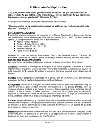 El Ministerio Del Espíritu Santo

“Tú, pues, que enseñas a otro, ¿no te enseñas a ti mismo? Tú que predicas contra el
robo, ¿robas? Tú que hablas contra el adulterio, ¿cometes adulterio? Tú que abominas a
los ídolos, ¿cometes sacrilegio?” (Romanos 2:21-22).

Se juzgarán los maestros basándose en lo que ellos han enseñado:

“Hermanos míos, no os hagáis muchos maestros, sabiendo que recibiremos juicio más
riguroso” (Santiago 3:1).

PARA ESTUDIO ADICIONAL:
Estudie los siguientes ejemplos de maestros en el Nuevo Testamento. ¿Quién usted piensa
que podría haber tenido el don especial de ser un maestro? [una posición de liderazgo en la
iglesia]. ¿Quién podría haber tenido sólo el don de enseñar?
        Apolos: Hechos 18:24-25
        Aquilas y Priscila: Hechos 18:26
        Pablo: Hechos 20:20-21,27; 21:28
        Anónimo: Hechos 13:1
        Pedro: Hechos 5:28-29

Obtenga el curso del Instituto Internacional Tiempo de Cosecha titulado “Tácticas" de
Enseñaza”. Enfoca en las tácticas usadas por el mayor maestro de todos, el Señor Jesucristo.
LÍDERES QUE TRABAJAN JUNTOS
Los cinco dones especiales de liderazgo funcionan juntos en el ministerio de la iglesia.

Apóstoles extienden el mensaje del Evangelio a las varias regiones y levantan a cuerpos
organizados de creyentes. Dios da señales y maravillas milagrosas especiales para ayudar en
esta extensión del Evangelio. El apóstol proporciona liderazgo especial a las iglesias que él
levanta.

Profetas también proporcionan liderazgo en la iglesia. Una de sus funciones es dar mensajes
especiales de Dios a través de la inspiración del Espíritu Santo.

Evangelistas comunican el Evangelio de una tal manera que las personas responden a él y se
vuelven creyentes. Ellos pueden ministrar individualmente o en grupos grandes, pero su
ministerio siempre produce a los nuevos creyentes. Estos creyentes vienen entonces bajo el
cuidado de los apóstoles, profetas, pastores, y maestros de la iglesia para su desarrollo
espiritual. El ejemplo de Felipe en Hechos capítulo 8 ilustra esto. Él trajo los Samaritanos a
Cristo, entonces se los volvió a los apóstoles para enseñanza adicional.

Pastores ejercen el liderazgo y cuidado a largo plazo a aquellos que han creído a través del
mensaje del evangelista. Ellos proporcionan el cuidado pastoral a aquellos que se convirtieron
en creyentes a través del ministerio de los apóstoles. Su ministerio es un cuadro del cuidado
amoroso de un pastor por su oveja.

Maestros proporcionan instrucciones que van más allá de la presentación del Evangelio por el
evangelista. Ellos les enseñan a los creyentes a ser espiritualmente maduros. Ellos entrenan a
las personas fieles que son capaces de enseñar otros.


                                          66 de 171
 