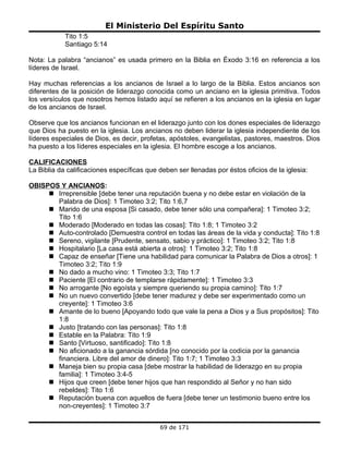 El Ministerio Del Espíritu Santo
            Tito 1:5
            Santiago 5:14

Nota: La palabra “ancianos” es usada primero en la Biblia en Éxodo 3:16 en referencia a los
líderes de Israel.

Hay muchas referencias a los ancianos de Israel a lo largo de la Biblia. Estos ancianos son
diferentes de la posición de liderazgo conocida como un anciano en la iglesia primitiva. Todos
los versículos que nosotros hemos listado aquí se refieren a los ancianos en la iglesia en lugar
de los ancianos de Israel.

Observe que los ancianos funcionan en el liderazgo junto con los dones especiales de liderazgo
que Dios ha puesto en la iglesia. Los ancianos no deben liderar la iglesia independiente de los
líderes especiales de Dios, es decir, profetas, apóstoles, evangelistas, pastores, maestros. Dios
ha puesto a los líderes especiales en la iglesia. El hombre escoge a los ancianos.

CALIFICACIONES
La Biblia da calificaciones específicas que deben ser llenadas por éstos oficios de la iglesia:

OBISPOS Y ANCIANOS:
      Irreprensible [debe tener una reputación buena y no debe estar en violación de la
       Palabra de Dios]: 1 Timoteo 3:2; Tito 1:6,7
      Marido de una esposa [Si casado, debe tener sólo una compañera]: 1 Timoteo 3:2;
       Tito 1:6
      Moderado [Moderado en todas las cosas]: Tito 1:8; 1 Timoteo 3:2
      Auto-controlado [Demuestra control en todas las áreas de la vida y conducta]: Tito 1:8
      Sereno, vigilante [Prudente, sensato, sabio y práctico]: 1 Timoteo 3:2; Tito 1:8
      Hospitalario [La casa está abierta a otros]: 1 Timoteo 3:2; Tito 1:8
      Capaz de enseñar [Tiene una habilidad para comunicar la Palabra de Dios a otros]: 1
       Timoteo 3:2; Tito 1:9
      No dado a mucho vino: 1 Timoteo 3:3; Tito 1:7
      Paciente [El contrario de templarse rápidamente]: 1 Timoteo 3:3
      No arrogante [No egoísta y siempre queriendo su propia camino]: Tito 1:7
      No un nuevo convertido [debe tener madurez y debe ser experimentado como un
       creyente]: 1 Timoteo 3:6
      Amante de lo bueno [Apoyando todo que vale la pena a Dios y a Sus propósitos]: Tito
       1:8
      Justo [tratando con las personas]: Tito 1:8
      Estable en la Palabra: Tito 1:9
      Santo [Virtuoso, santificado]: Tito 1:8
      No aficionado a la ganancia sórdida [no conocido por la codicia por la ganancia
       financiera. Libre del amor de dinero]: Tito 1:7; 1 Timoteo 3:3
      Maneja bien su propia casa [debe mostrar la habilidad de liderazgo en su propia
       familia]: 1 Timoteo 3:4-5
      Hijos que creen [debe tener hijos que han respondido al Señor y no han sido
       rebeldes]: Tito 1:6
      Reputación buena con aquellos de fuera [debe tener un testimonio bueno entre los
       non-creyentes]: 1 Timoteo 3:7


                                            69 de 171
 