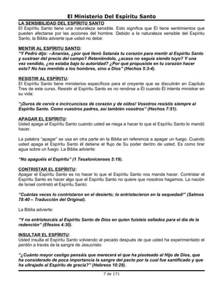El Ministerio Del Espíritu Santo
LA SENSIBILIDAD DEL ESPÍRITU SANTO
El Espíritu Santo tiene una naturaleza sensible. Esto significa que Él tiene sentimientos que
pueden afectarse por las acciones del hombre. Debido a la naturaleza sensible del Espíritu
Santo, la Biblia advierte que usted no debe:

MENTIR AL ESPÍRITU SANTO:
“Y Pedro dijo: --Ananías, ¿por qué llenó Satanás tu corazón para mentir al Espíritu Santo
y sustraer del precio del campo? Reteniéndolo, ¿acaso no seguía siendo tuyo? Y una
vez vendido, ¿no estaba bajo tu autoridad? ¿Por qué propusiste en tu corazón hacer
esto? No has mentido a los hombres, sino a Dios” (Hechos 5:3-4).

RESISTIR AL ESPÍRITU:
El Espíritu Santo tiene ministerios específicos para el creyente que se discutirán en Capítulo
Tres de este curso. Resistir al Espíritu Santo es no rendirse a Él cuando Él intenta ministrar en
su vida:

“¡Duros de cerviz e incircuncisos de corazón y de oídos! Vosotros resistís siempre al
Espíritu Santo. Como vuestros padres, así también vosotros” (Hechos 7:51).

APAGAR EL ESPÍRITU:
Usted apaga el Espíritu Santo cuando usted se niega a hacer lo que el Espíritu Santo lo mandó
hacer.

La palabra “apagar” se usa en otra parte en la Biblia en referencia a apagar un fuego. Cuando
usted apaga el Espíritu Santo él detiene el flujo de Su poder dentro de usted. Es como tirar
agua sobre un fuego. La Biblia advierte:

“No apaguéis el Espíritu” (1 Tesalonicenses 5:19).

CONTRISTAR EL ESPÍRITU:
Apagar el Espíritu Santo es no hacer lo que el Espíritu Santo nos manda hacer. Contristar el
Espíritu Santo es hacer algo que el Espíritu Santo no quiere que nosotros hagamos. La nación
de Israel contristó el Espíritu Santo:

“Cuántas veces lo contristaron en el desierto; lo entristecieron en la sequedad!” (Salmos
78:40 – Traducción del Original).

La Biblia advierte:

“Y no entristezcáis al Espíritu Santo de Dios en quien fuisteis sellados para el día de la
redención” (Efesios 4:30).

INSULTAR EL ESPÍRITU:
Usted insulta el Espíritu Santo volviendo al pecado después de que usted ha experimentado el
perdón a través de la sangre de Jesucristo:

“¿Cuánto mayor castigo pensáis que merecerá el que ha pisoteado al Hijo de Dios, que
ha considerado de poca importancia la sangre del pacto por la cual fue santificado y que
ha ultrajado al Espíritu de gracia?” (Hebreos 10:29).
                                            7 de 171
 