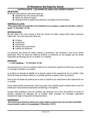 El Ministerio Del Espíritu Santo
             CAPÍTULO SIETE - LOS DONES DE HABLA DEL ESPÍRITU SANTO
OBJETIVOS:
Al concluir este capítulo usted será capaz de:
       Identificar los cinco dones de habla.
       Definir los dones de habla.
       Distinguir entre la palabra de sabiduría y la palabra de conocimiento.

VERSÍCULO LLAVE:
“Pero ahora Dios ha colocado a los miembros en el cuerpo, a cada uno de ellos, como él
quiso” (1 Corintios 12:18).

INTRODUCCIÓN
Se han dado a los cinco dones el título de “dones de habla” porque ellos todos involucran
hablar alto. Los cinco dones de habla son:

         Profecía
         Enseñanza
         Exhortación
         Palabra de conocimiento
         Palabra de Sabiduría

Los primeros dos dones de habla, profecía y enseñanza, son similares a dos de los dones
especiales. Pero los dones de habla de profecía y enseñanza no son iguales que los dones
especiales de liderazgo de ser un profeta o un maestro.

PROFECÍA
“... a otro, profecía...” (1 Corintios 12:10).

Una persona con el don de profecía habla por la inspiración especial de Dios para comunicar
un mensaje inmediato a Su pueblo.

La profecía se discutió en detalle en la sección sobre el don especial de ser un profeta. Todo
dicho allí sobre la profecía dada por un profeta también se aplica al don de profecía.

Pero el don de hablar de profecía pos si sólo no significa que usted tiene el don especial de ser
un profeta.

Como usted estudió previamente, Dios ha puesto a los profetas [quién también tiene el don de
profecía] en las posiciones especiales de liderazgo en la iglesia.

Aunque ellas profetizan como los profetas, las personas con el don de profecía no tienen la
posición especial de liderazgo de un profeta. Ellas entregan los mensajes especiales
simplemente bajo la inspiración del Espíritu Santo.

ENSEÑANZA
“De manera que tenemos dones que varían según la gracia que nos ha sido concedida...
el que enseña, úselo en la enseñanza” (Romanos 12:6-7).



                                             72 de 171
 