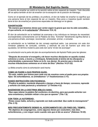 El Ministerio Del Espíritu Santo
El asunto de enseñar se cubrió en la sección sobre el don especial de maestro. Todo discutido
allí se aplica también al don de enseñar con la excepción de la posición de liderazgo.

Como en el ejemplo de los profetas y la profecía, el don de hablar de enseñar no significa que
una persona tiene el don especial de ser un maestro. Dios pone a maestros [quién también
tiene el don de enseñar] en posiciones especiales de liderazgo en la iglesia.

EXHORTACIÓN
“De manera que tenemos dones que varían según la gracia que nos ha sido concedida...
el que exhorta, en la exhortación” (Romanos 12.6, 8).

El don de exhortación es la habilidad de acercarse a los individuos en tiempos de necesidad,
aconsejándolos correctamente con la Palabra de Dios. “Exhortar” literalmente significa llamar a
una persona al lado, aconsejar, recomendar, amonestar, animar, o consolar.

La exhortación es la habilidad de dar consejo espiritual sabio. Las personas con este don
ministran palabras de consuelo, conforto, y estímulo de una tal manera que otros son
ayudados. Un término moderno para este don sería “el don de aconsejar”.

La exhortación era la parte del plan de acompañamiento del Apóstol Pablo para las iglesias:

“Después de anunciar el evangelio y de hacer muchos discípulos en aquella ciudad,
volvieron a Listra, a Iconio y a Antioquia, fortaleciendo el ánimo de los discípulos y
exhortándoles a perseverar fieles en la fe. Les decían: Es preciso que a través de
muchas tribulaciones entremos en el reino de Dios” (Hechos 14:21-22).

La Biblia enseña cómo la exhortación será hecha:

COMO UN PADRE A SUS PROPIOS HIJOS:
“En esto, sabéis que fuimos para cada uno de vosotros como el padre para sus propios
hijos: Os exhortábamos, os animábamos” (1 Tesalonicenses 2.11).

DANDO INSTRUCCIÓN CON PACIENCIA:
“Predica la palabra; mantente dispuesto a tiempo y fuera de tiempo; convence, reprende
y exhorta con toda paciencia y enseñanza” (2 Timoteo 4:2).

BASÁNDOSE EN LA DOCTRINA BÍBLICA SANA:
“Que sepa retener la palabra fiel conforme a la doctrina, para que pueda exhortar con
sana enseñanza y también refutar a los que se oponen” (Tito 1.9).

CON TODA LA AUTORIDAD:
“Estas cosas habla, exhorta y reprende con toda autoridad. Que nadie te menosprecie!”
(Tito 2.15).

MÁS FRECUENTEMENTE DEBIDO AL ACERCAMIENTO DE LOS FINES DEL TIEMPO:
“No dejemos de congregarnos, como algunos tienen por costumbre; más bien,
exhortémonos, y con mayor razón cuando veis que el día se acerca” (Hebreos 10:25).



                                          73 de 171
 