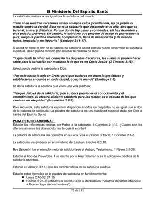 El Ministerio Del Espíritu Santo
La sabiduría piadosa no es igual que la sabiduría del mundo:

“Pero si en vuestros corazones tenéis amargos celos y contiendas, no os jactéis ni
mintáis contra la verdad. Esta no es la sabiduría que desciende de lo alto, sino que es
terrenal, animal y diabólica. Porque donde hay celos y contiendas, allí hay desorden y
toda práctica perversa. En cambio, la sabiduría que procede de lo alto es primeramente
pura; luego es pacífica, tolerante, complaciente, llena de misericordia y de buenos
frutos, imparcial y no hipócrita” (Santiago 3:14-17).

Si usted no tiene el don de la palabra de sabiduría usted todavía puede desarrollar la sabiduría
espiritual. Usted puede recibirlo por estudiar la Palabra de Dios:

“Y que desde tu niñez has conocido las Sagradas Escrituras, las cuales te pueden hacer
sabio para la salvación por medio de la fe que es en Cristo Jesús” (2 Timoteo 3:15).

Usted puede pedirle la sabiduría a Dios:

“Por esta causa te dejé en Creta: para que pusieras en orden lo que faltase y
establecieras ancianos en cada ciudad, como te mandé” (Santiago 1.5).

Se da la sabiduría a aquellos que viven una vida piadosa:

“Porque Jehová da la sabiduría, y de su boca provienen el conocimiento y el
entendimiento. El atesora eficiente sabiduría para los rectos; es el escudo de los que
caminan en integridad” (Proverbios 2:6-7).

Pero recuerda, esta sabiduría espiritual disponible a todos los creyentes no es igual que el don
de la palabra de sabiduría. La palabra de sabiduría es una habilidad especial dada por Dios a
través del Espíritu Santo.

PARA ESTUDIO ADICIONAL:
Estudie las referencias hechas por Pablo a la sabiduría: 1 Corintios 2:1-13. ¿Cuáles son las
diferencias entre las dos sabidurías de qué él escribe?

La palabra de sabiduría era operativa en su vida. Vea a 2 Pedro 3:15-16; 1 Corintios 2:4-8.

La sabiduría era evidente en el ministerio de Esteban: Hechos 6:3,10.

Rey Salomón fue el ejemplo mejor de sabiduría en el Antiguo Testamento: 1 Reyes 3:5-28.

Estudie el libro de Proverbios. Fue escrito por el Rey Salomón y es la aplicación práctica de la
sabiduría espiritual.

Estudie a Santiago 3:17. Liste las características de la sabiduría piadosa.

Estudie estos ejemplos de la palabra de sabiduría en funcionamiento:
       Lucas 2:40-52; 21:15
       Hechos 5:26-33 (observe la sabiduría en la declaración “nosotros debemos obedecer
         a Dios en lugar de los hombres”).
                                            75 de 171
 