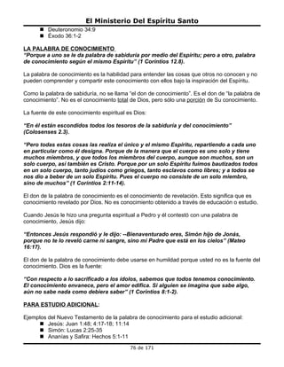 El Ministerio Del Espíritu Santo
       Deuteronomio 34:9
       Éxodo 36:1-2

LA PALABRA DE CONOCIMIENTO
“Porque a uno se le da palabra de sabiduría por medio del Espíritu; pero a otro, palabra
de conocimiento según el mismo Espíritu” (1 Coríntios 12.8).

La palabra de conocimiento es la habilidad para entender las cosas que otros no conocen y no
pueden comprender y compartir este conocimiento con ellos bajo la inspiración del Espíritu.

Como la palabra de sabiduría, no se llama “el don de conocimiento”. Es el don de “la palabra de
conocimiento”. No es el conocimiento total de Dios, pero sólo una porción de Su conocimiento.

La fuente de este conocimiento espiritual es Dios:

“En él están escondidos todos los tesoros de la sabiduría y del conocimiento”
(Colosenses 2.3).

“Pero todas estas cosas las realiza el único y el mismo Espíritu, repartiendo a cada uno
en particular como él designa. Porque de la manera que el cuerpo es uno solo y tiene
muchos miembros, y que todos los miembros del cuerpo, aunque son muchos, son un
solo cuerpo, así también es Cristo. Porque por un solo Espíritu fuimos bautizados todos
en un solo cuerpo, tanto judíos como griegos, tanto esclavos como libres; y a todos se
nos dio a beber de un solo Espíritu. Pues el cuerpo no consiste de un solo miembro,
sino de muchos” (1 Corintios 2:11-14).

El don de la palabra de conocimiento es el conocimiento de revelación. Esto significa que es
conocimiento revelado por Dios. No es conocimiento obtenido a través de educación o estudio.

Cuando Jesús le hizo una pregunta espiritual a Pedro y él contestó con una palabra de
conocimiento, Jesús dijo:

“Entonces Jesús respondió y le dijo: --Bienaventurado eres, Simón hijo de Jonás,
porque no te lo reveló carne ni sangre, sino mi Padre que está en los cielos” (Mateo
16:17).

El don de la palabra de conocimiento debe usarse en humildad porque usted no es la fuente del
conocimiento. Dios es la fuente:

“Con respecto a lo sacrificado a los ídolos, sabemos que todos tenemos conocimiento.
El conocimiento envanece, pero el amor edifica. Si alguien se imagina que sabe algo,
aún no sabe nada como debiera saber” (1 Corintios 8:1-2).

PARA ESTUDIO ADICIONAL:

Ejemplos del Nuevo Testamento de la palabra de conocimiento para el estudio adicional:
      Jesús: Juan 1:48; 4:17-18; 11:14
      Simón: Lucas 2:25-35
      Ananías y Safira: Hechos 5:1-11
                                           76 de 171
 