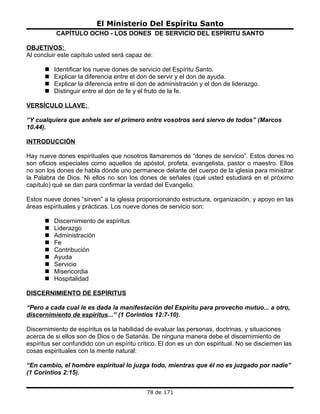 El Ministerio Del Espíritu Santo
           CAPÍTULO OCHO - LOS DONES DE SERVICIO DEL ESPÍRITU SANTO

OBJETIVOS:
Al concluir este capítulo usted será capaz de:

         Identificar los nueve dones de servicio del Espíritu Santo.
         Explicar la diferencia entre el don de servir y el don de ayuda.
         Explicar la diferencia entre el don de administración y el don de liderazgo.
         Distinguir entre el don de fe y el fruto de la fe.

VERSÍCULO LLAVE:

“Y cualquiera que anhele ser el primero entre vosotros será siervo de todos” (Marcos
10.44).

INTRODUCCIÓN

Hay nueve dones espirituales que nosotros llamaremos de “dones de servicio”. Estos dones no
son oficios especiales como aquellos de apóstol, profeta, evangelista, pastor o maestro. Ellos
no son los dones de habla dónde uno permanece delante del cuerpo de la iglesia para ministrar
la Palabra de Dios. Ni ellos no son los dones de señales (qué usted estudiará en el próximo
capítulo) qué se dan para confirmar la verdad del Evangelio.

Estos nueve dones “sirven” a la iglesia proporcionando estructura, organización, y apoyo en las
áreas espirituales y prácticas. Los nueve dones de servicio son:

         Discernimiento de espíritus
         Liderazgo
         Administración
         Fe
         Contribución
         Ayuda
         Servicio
         Misericordia
         Hospitalidad

DISCERNIMIENTO DE ESPÍRITUS

“Pero a cada cual le es dada la manifestación del Espíritu para provecho mutuo... a otro,
discernimiento de espíritus...” (1 Corintios 12:7-10).

Discernimiento de espíritus es la habilidad de evaluar las personas, doctrinas, y situaciones
acerca de si ellos son de Dios o de Satanás. De ninguna manera debe el discernimiento de
espíritus ser confundido con un espíritu crítico. El don es un don espiritual. No se disciernen las
cosas espirituales con la mente natural:

“En cambio, el hombre espiritual lo juzga todo, mientras que él no es juzgado por nadie”
(1 Corintios 2:15).


                                            78 de 171
 