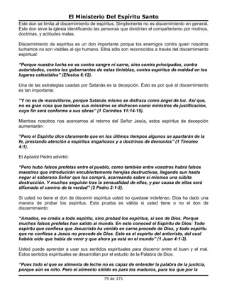 El Ministerio Del Espíritu Santo
Este don se limita al discernimiento de espíritus. Simplemente no es discernimiento en general.
Este don sirve la iglesia identificando las personas que dividirían el compañerismo por motivos,
doctrinas, y actitudes malas.

Discernimiento de espíritus es un don importante porque los enemigos contra quien nosotros
luchamos no son visibles al ojo humano. Ellos sólo son reconocidos a través del discernimiento
espiritual:

“Porque nuestra lucha no es contra sangre ni carne, sino contra principados, contra
autoridades, contra los gobernantes de estas tinieblas, contra espíritus de maldad en los
lugares celestiales” (Efesios 6:12).

Una de las estrategias usadas por Satanás es la decepción. Esto es por qué el discernimiento
es tan importante:

“Y no es de maravillarse, porque Satanás mismo se disfraza como ángel de luz. Así que,
no es gran cosa que también sus ministros se disfracen como ministros de justificación,
cuyo fin será conforme a sus obras” (1 Corintios 11:14-15).

Mientras nosotros nos acercamos al retorno del Señor Jesús, estos espíritus de decepción
aumentarán:

“Pero el Espíritu dice claramente que en los últimos tiempos algunos se apartarán de la
fe, prestando atención a espíritus engañosos y a doctrinas de demonios” (1 Timoteo
4:1).

El Apóstol Pedro advirtió:

“Pero hubo falsos profetas entre el pueblo, como también entre vosotros habrá falsos
maestros que introducirán encubiertamente herejías destructivas, llegando aun hasta
negar al soberano Señor que los compró, acarreando sobre sí mismos una súbita
destrucción. Y muchos seguirán tras la sensualidad de ellos, y por causa de ellos será
difamado el camino de la verdad” (2 Pedro 2:1-2).

Si usted no tiene el don de discernir espíritus usted no quedase indefenso. Dios ha dado una
manera de probar los espíritus. Esta prueba es válida si usted tiene o no el don de
discernimiento:

“Amados, no creáis a todo espíritu, sino probad los espíritus, si son de Dios. Porque
muchos falsos profetas han salido al mundo. En esto conoced el Espíritu de Dios: Todo
espíritu que confiesa que Jesucristo ha venido en carne procede de Dios, y todo espíritu
que no confiesa a Jesús no procede de Dios. Este es el espíritu del anticristo, del cual
habéis oído que había de venir y que ahora ya está en el mundo” (1 Juan 4:1-3).

Usted puede aprender a usar sus sentidos espirituales para discernir entre el buen y el mal.
Estos sentidos espirituales se desarrollan por el estudio de la Palabra de Dios:

“Pues todo el que se alimenta de leche no es capaz de entender la palabra de la justicia,
porque aún es niño. Pero el alimento sólido es para los maduros, para los que por la
                                           79 de 171
 