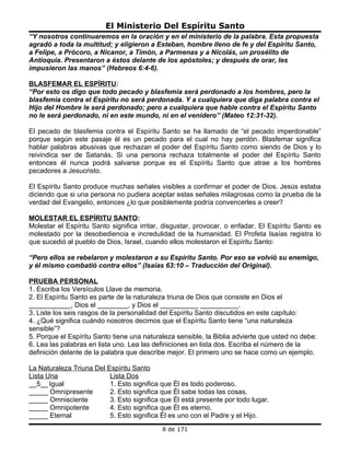 El Ministerio Del Espíritu Santo
“Y nosotros continuaremos en la oración y en el ministerio de la palabra. Esta propuesta
agradó a toda la multitud; y eligieron a Esteban, hombre lleno de fe y del Espíritu Santo,
a Felipe, a Prócoro, a Nicanor, a Timón, a Parmenas y a Nicolás, un prosélito de
Antioquia. Presentaron a éstos delante de los apóstoles; y después de orar, les
impusieron las manos” (Hebreos 6:4-6).

BLASFEMAR EL ESPÍRITU:
“Por esto os digo que todo pecado y blasfemia será perdonado a los hombres, pero la
blasfemia contra el Espíritu no será perdonada. Y a cualquiera que diga palabra contra el
Hijo del Hombre le será perdonado; pero a cualquiera que hable contra el Espíritu Santo
no le será perdonado, ni en este mundo, ni en el venidero” (Mateo 12:31-32).

El pecado de blasfemia contra el Espíritu Santo se ha llamado de “el pecado imperdonable”
porque según este pasaje él es un pecado para el cual no hay perdón. Blasfemar significa
hablar palabras abusivas que rechazan el poder del Espíritu Santo como siendo de Dios y lo
reivindica ser de Satanás. Si una persona rechaza totalmente el poder del Espíritu Santo
entonces él nunca podrá salvarse porque es el Espíritu Santo que atrae a los hombres
pecadores a Jesucristo.

El Espíritu Santo produce muchas señales visibles a confirmar el poder de Dios. Jesús estaba
diciendo que si una persona no pudiera aceptar estas señales milagrosas como la prueba de la
verdad del Evangelio, entonces ¿lo que posiblemente podría convencerles a creer?

MOLESTAR EL ESPÍRITU SANTO:
Molestar el Espíritu Santo significa irritar, disgustar, provocar, o enfadar. El Espíritu Santo es
molestado por la desobediencia e incredulidad de la humanidad. El Profeta Isaías registra lo
que sucedió al pueblo de Dios, Israel, cuando ellos molestaron el Espíritu Santo:

“Pero ellos se rebelaron y molestaron a su Espíritu Santo. Por eso se volvió su enemigo,
y él mismo combatió contra ellos” (Isaías 63:10 – Traducción del Original).

PRUEBA PERSONAL
1. Escriba los Versículos Llave de memoria.
2. El Espíritu Santo es parte de la naturaleza triuna de Dios que consiste en Dios el
___________, Dios el ________, y Dios el __________ __________.
3. Liste los seis rasgos de la personalidad del Espíritu Santo discutidos en este capítulo:
4. ¿Qué significa cuándo nosotros decimos que el Espíritu Santo tiene “una naturaleza
sensible”?
5. Porque el Espíritu Santo tiene una naturaleza sensible, la Biblia advierte que usted no debe:
6. Lea las palabras en lista uno. Lea las definiciones en lista dos. Escriba el número de la
definición delante de la palabra que describe mejor. El primero uno se hace como un ejemplo.

La Naturaleza Triuna Del Espíritu Santo
Lista Una                 Lista Dos
__5__ Igual               1. Esto significa que Él es todo poderoso.
_____ Omnipresente        2. Esto significa que Él sabe todas las cosas.
_____ Omnisciente         3. Esto significa que Él está presente por todo lugar.
_____ Omnipotente         4. Esto significa que Él es eterno.
_____ Eternal             5. Esto significa Él es uno con el Padre y el Hijo.
                                            8 de 171
 