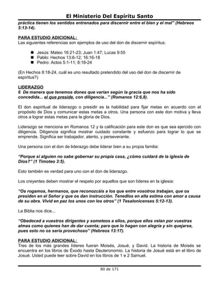 El Ministerio Del Espíritu Santo
práctica tienen los sentidos entrenados para discernir entre el bien y el mal” (Hebreos
5:13-14).

PARA ESTUDIO ADICIONAL:
Las siguientes referencias son ejemplos de uso del don de discernir espíritus:

        Jesús: Mateo 16:21-23; Juan 1:47; Lucas 9:55
        Pablo: Hechos 13:6-12; 16:16-18
        Pedro: Actos 5:1-11; 8:18-24

(En Hechos 8:18-24, cuál es uno resultado pretendido del uso del don de discernir de
espíritus?)

LIDERAZGO
6 De manera que tenemos dones que varían según la gracia que nos ha sido
concedida... el que preside, con diligencia...” (Romanos 12:6,8).

El don espiritual de liderazgo o presidir es la habilidad para fijar metas en acuerdo con el
propósito de Dios y comunicar estas metas a otros. Una persona con este don motiva y lleva
otros a lograr estas metas para la gloria de Dios.

Liderazgo se menciona en Romanos 12 y la calificación para este don es que sea ejercido con
diligencia. Diligencia significa mostrar cuidado constante y esfuerzo para lograr lo que se
emprende. Significa ser trabajador, atento, y perseverante.

Una persona con el don de liderazgo debe liderar bien a su propia familia:

“Porque si alguien no sabe gobernar su propia casa, ¿cómo cuidará de la iglesia de
Dios?” (1 Timoteo 3:5).

Esto también es verdad para uno con el don de liderazgo.

Los creyentes deben mostrar el respeto por aquellos que son líderes en la iglesia:

“Os rogamos, hermanos, que reconozcáis a los que entre vosotros trabajan, que os
presiden en el Señor y que os dan instrucción. Tenedlos en alta estima con amor a causa
de su obra. Vivid en paz los unos con los otros” (1 Tesalonicenses 5:12-13).

La Biblia nos dice...

“Obedeced a vuestros dirigentes y someteos a ellos, porque ellos velan por vuestras
almas como quienes han de dar cuenta; para que lo hagan con alegría y sin quejarse,
pues esto no os sería provechoso” (Hebreos 13:17).

PARA ESTUDIO ADICIONAL:
Tres de los más grandes líderes fueran Moisés, Josué, y David. La historia de Moisés se
encuentra en los libros de Éxodo hasta Deuteronomio. La historia de Josué está en el libro de
Josué. Usted puede leer sobre David en los libros de 1 e 2 Samuel.


                                           80 de 171
 