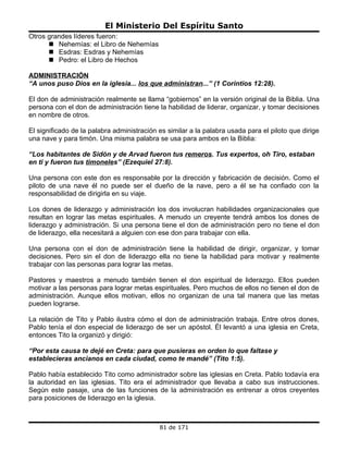 El Ministerio Del Espíritu Santo
Otros grandes líderes fueron:
       Nehemías: el Libro de Nehemías
       Esdras: Esdras y Nehemías
       Pedro: el Libro de Hechos

ADMINISTRACIÓN
“A unos puso Dios en la iglesia... los que administran...” (1 Corintios 12:28).

El don de administración realmente se llama “gobiernos” en la versión original de la Biblia. Una
persona con el don de administración tiene la habilidad de liderar, organizar, y tomar decisiones
en nombre de otros.

El significado de la palabra administración es similar a la palabra usada para el piloto que dirige
una nave y para timón. Una misma palabra se usa para ambos en la Biblia:

“Los habitantes de Sidón y de Arvad fueron tus remeros. Tus expertos, oh Tiro, estaban
en ti y fueron tus timoneles” (Ezequiel 27:8).

Una persona con este don es responsable por la dirección y fabricación de decisión. Como el
piloto de una nave él no puede ser el dueño de la nave, pero a él se ha confiado con la
responsabilidad de dirigirla en su viaje.

Los dones de liderazgo y administración los dos involucran habilidades organizacionales que
resultan en lograr las metas espirituales. A menudo un creyente tendrá ambos los dones de
liderazgo y administración. Si una persona tiene el don de administración pero no tiene el don
de liderazgo, ella necesitará a alguien con ese don para trabajar con ella.

Una persona con el don de administración tiene la habilidad de dirigir, organizar, y tomar
decisiones. Pero sin el don de liderazgo ella no tiene la habilidad para motivar y realmente
trabajar con las personas para lograr las metas.

Pastores y maestros a menudo también tienen el don espiritual de liderazgo. Ellos pueden
motivar a las personas para lograr metas espirituales. Pero muchos de ellos no tienen el don de
administración. Aunque ellos motivan, ellos no organizan de una tal manera que las metas
pueden lograrse.

La relación de Tito y Pablo ilustra cómo el don de administración trabaja. Entre otros dones,
Pablo tenía el don especial de liderazgo de ser un apóstol. Él levantó a una iglesia en Creta,
entonces Tito la organizó y dirigió:

“Por esta causa te dejé en Creta: para que pusieras en orden lo que faltase y
establecieras ancianos en cada ciudad, como te mandé” (Tito 1:5).

Pablo había establecido Tito como administrador sobre las iglesias en Creta. Pablo todavía era
la autoridad en las iglesias. Tito era el administrador que llevaba a cabo sus instrucciones.
Según este pasaje, una de las funciones de la administración es entrenar a otros creyentes
para posiciones de liderazgo en la iglesia.



                                            81 de 171
 
