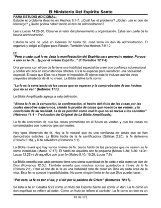 El Ministerio Del Espíritu Santo
PARA ESTUDIO ADICIONAL:
Estudie el problema descrito en Hechos 6:1-7. ¿Cuál fue el problema? ¿Quién usó el don de
liderazgo? ¿Quién podría haber tenido el don de administración?

Lea a Lucas 14:28-30. Observe el valor del planeamiento y organización. Éstos son parte de la
beuna administración.

Estudie la vida de José en Génesis 37 hasta 50. José tenía un don de administración. Él
organizó y dirigió el Egipto para Faraón. También Vea Hechos 7:9-10.

FE
“Pero a cada cual le es dada la manifestación del Espíritu para provecho mutuo. Porque
a uno se le da... fe por el mismo Espíritu...” (1 Corintios 12:7-9).

Una persona con el don de fe tiene una habilidad especial de creer con confianza sobrenatural
y confiar en Dios en circunstancias difíciles. Es la fe especial para satisfacer una necesidad
especial. Él sabe que Dios va a hacer el imposible. Él ejerce esta fe incluso cuando otros
creyentes alrededor de él no creen. La Biblia define la fe como:

“La fe es la constancia de las cosas que se esperan y la comprobación de los hechos
que no se ven” (Hebreos 11:1).

La Biblia Amplificada agrega a esta definición:

“Ahora la fe es la convicción, la confirmación, el hecho del título de las cosas por las
cuales nosotros esperamos, siendo la prueba de cosas que nosotros no vemos, y la
convicción de su realidad. La fe es percibir como real lo que no se revela a los sentidos”
(Hebreos 11:1 – Traducción del Original de La Biblia Amplificada).

La fe da convicción de que las cosas prometidas en el futuro es verdad y que las cosas no
contempladas con nuestros ojos son reales.

Hay tipos diferentes de fe. Hay la fe natural que es una confianza en cosas que se han
demostrado estables. La Biblia habla de la fe santificadora (Gálatas 2:20), la fe defensiva
(Efesios 6:16), y la fe salvadora (Romanos 5:1).

La Biblia revela que hay varios niveles de fe. Jesús habló de las personas que no usaron su fe
como incrédulas (Mateo 17:17). Él habló de aquellos con fe pequeña (Mateo 6:30; 8:26: 14:31;
Lucas 12:28) y de aquellos con gran fe (Mateo 8:10; 15:28; Lucas 7:9).

La Biblia enseña que cada persona tiene una cierta cuantidad de fe dada a ella como un don de
Dios (Romanos 12:3b). También enseña que nosotros somos guardados a través de la fe
(Efesios 2:8). Pero el don de la fe es una habilidad rara de creer en Dios en cada área de la
vida. Esta fe no conoce imposibilidades. No pone ningún límite en lo que Dios puede hacer.

“Por esto, la fe es por el oír, y el oír por la palabra de Cristo” (Romanos 10:17).

Se lista la fe en Gálatas 5:22 como un fruto del Espíritu Santo así como un don. La fe como un
don espiritual se refiere al poder. Como un fruto se refiere al carácter. La fe como un don es un
                                            82 de 171
 